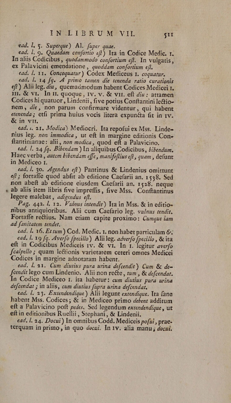 ead. l. y. Superque) Al. füper quae. ead. 1. 9. Quaedam confortio efl) Ita in Codice Medic. t. In alis Codicibus , quodammodo confortium eft. 1n vulgatis , ex Palavicini emendatione , quoddam confortium eft. ead. ]. 11. Concoquatur) Codex Mediceus 1. coquatur. ead. l. 14 fq. .4 primo tamen die tenenda ratio curationis eft) Alii leg. diu, quemadmodum habent Codices Medicei 1. IH. &amp; vi. In ir. quoque , tv. v. &amp; vir. eft diu: attamen Codices hi quatuor , Lindenii , five potius Conftantini le&amp;io- nem, die, non parum confirmare videntur , qui habent etenenda ; etfi prima buius vocis litera expuncta fit in 1v. &amp; in vir. ead. ,. 21. Modica) Mediocri. Ita repofui ex Mss. Linde- nius leg. non immodica , ut eft in margine editionis Con- ftantinianae: alii, non modica, quod eft a Palavicino. — tad. I. 24 fq. Bibendam ) In aliquibus Codicibus, bibendum. Haec verba , autem bibendam effe , manifeflius eft , quam , defunt in Mediceo r. ead, 1, 30. ZAgendus eft) Pantinus &amp; Lindenius omittunt ef ; fortaffe quod abfit ab editione Caefarii an. 1538. Sed non abeft ab editione eiusdem Caefarii an. 1528. neque ab aliis item libris five impreffis, five Mss. Conftantinus legere malebat, adigendus eff. | Pag. 442. 1. 12. Vulnus intendit) Ita in Mss. &amp; in editio- nibus antiquioribus. Alii cum Caefario leg. vu/nus tendit. Fortaffe rectius. Nam etiam capite proximo: Cumque iam ad fanitatem tendet. ead. |, 16. Et tum) Cod. Medic. 1. non habet particulam &amp;; ead, l. 19 fq. verfo fpecillo) Aliileg. adverfo fpecillo , &amp; ita eft in Codicibus Mediceis rv. &amp; v1. In 1. legitur averfo fcalpello ; quam le£tionis varietatem ceteri omnes Medicei Codices in margine adnotatam habent. ead. |, 21. Cum diutius pura urina defcendit) Cum &amp; de- feendit lego cum Lindenio. Alii non re&amp;te , rum , &amp; defcendar. In Codice Mediceo 1. ita habetur: cum diutius pura urina defcendat ; in aliis, cum diutius fupra urina defcendat, ead, |. 25. Extendendique) Alii legunt extendique. lta fane eft a Palavicino poft pedes. Sed legendum extendendique , ut eft in editionibus Ruellii , Stephani, &amp; Lindenii. ead. l. 24. Docui) In omnibus Codd. Mediceis pofui , prae- terquam in primo, in quo docuz. In 1v. alia manu , docui.