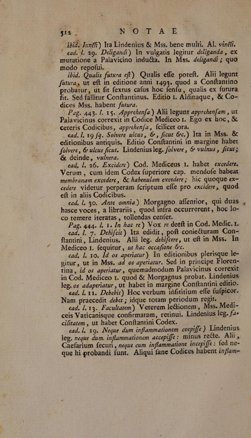 N?O JT A E ibid. Iunti) Ita Lindenius & Mss. bene multi. Al. vindi. ' ead. l. 29. Deligandi) |n vulgatis legitur deziganda , ex mutatione a Palavicino indu&a. In Mss. de/rggandi ; quó modo repofui.. : ibid. Qualis futura eff) Qualis effe poteft. Alii legunt futura, ut eft in editione anni 1493. quod a Conftantino probatur, ut fit fextus cafus hoc fenfu, qualis ex futura fit. Sed fallitur Conftantinus. Editio 1. Aldinaque, & Co- dices Mss. habent futura. ; - Pag. 443. l. 15. Apprehenfa) Alii legunt apprehenfam , ut Palavicinus correxit in Codice Mediceo r. Ego ex hoc, & . ceteris Codicibus, apprehenfa, Ícilicet ora. ead, l. 19 fq. Solvere ulcus, & , ficut &c.) lta in Mss. & editionibus antiquis, Editio Conftantini in margine haber folvere , & ulcus ficut. Lindenius leg. folvere , & vulnus , ficut; & deinde, vulnera. ead, l. 26. Excidere) Cod. Mediceus 1. habet excedere, Verum , cum idem Codex fuperiore cap. mendofe habeat membranam excedere , &. habenulam excedere; hic quoque ex- 5 : 2 eft in aliis Codicibus. ead, l. 30. Ante omnia) Morgagno affentior, qui duas hasce voces, a librariis, quod infra occurrerent , hoc lo- co temere iteratas , tollendas cenfet. Pag. 444. Ll. 1. In hac re) Vox rc deeft in Cod. Medic. t. ead, l. 7. Dehifcit) lta edidit, poft coniecturam Con- fantini, Lindenius. Alii leg. dehifcere, ut eft in Mss. In Mediceo 1. fequitur, ut hac occafrone Gc. ead, l. 10. ld os aperiatur). In. editionibus plerisque le- eitur, ut in Mss. ad os aperiatur. Sed in principe Floren- tina, id os aperiatur, quemadmodum Palavicinus correxit in Cod. Mediceo 1. quod & Morgagnus probat. Lindenius leg. os adaperiatur, ut habet in margine Conftantini editio. ead, 1, 11. Debebit) Hoc verbum iüfititium effe fufpicor. Nam praecedit debet ; idque totam periodum regit. 1 ead, [. 13. Facultatem) Veterem le&ionem , Mss. Medi- ceis Vaticanisque confirmatam, retinui. Lindenius leg. fa* cilitatem , ut habet Conftantini Codex. à [ ead, l, 19. .:Neque dum inflammationem. cotpi[fz ) Lindenius leg. neque dum. inflammationem accepiffe : minus recte. Alii, Caefarium fecuti , neque cum inflammatione incepiffe : fed ne- que hi probandi funt. Aliqui fane Codices habent iflam-