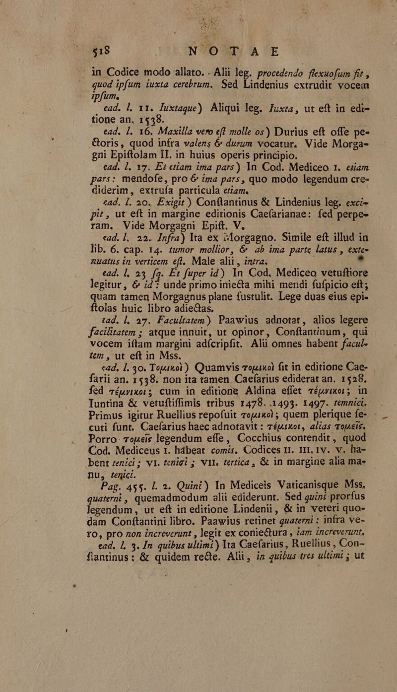 Nap deed NUUS n UR 5 ? $18 ; NO T| A E . in Codice modo allato. - Alii leg. procedendo flexuofurm fit , quod ipfum tuxta cerebrum. Sed Lindenius extrudit vocem ipfum. ; ead. l. 11. luxtaque) Aliqui leg. 7uxta, ut eft in edi- tione an. 1538. ead. ]. 16. Maxilla vero ef? molle os) Durius eft offe pe- oris, quod infra valens &amp; durum vocatur. Vide Morga- gni Epiftolam IT. in huius operis principio. ead. 1. 17. Ei etiam ima pars) 1n Cod. Mediceo 1. eiiam pars: mendofe, pro 6 ima pars, quo modo legendum cre- diderim, extruía particula eriam. «ad. 1. 20. Éxigit) Conftantinus &amp; Linden leg. exci- pit, ut eft in margine editionis Caefarianae: fed perpe- ram. Vide Morgagni Epift. V. : ead. l.. 22. Infra) Ita ex slorgagno. Simile eft illud in lib. 6. cap. 14. tumor mollior, &amp; «ab ima parte latus , exte- nuatus in verticem efl. Male alii, intra. ! bd ead. l. 23 fq. Et fuper id) 1n Cod. Mediceo vetuftore legitur, &amp; i4: unde primo inie&amp;ta mihi mendi fufpicio eft; quam tamen Morgagnus plane fustulit. Lege duas eius epi- ftolas huic libro adiectas. tad. |. 27. Facultatem) Paawius adnotat, alios legere facilitatem ; atque innuit, ut opinor, Confítantinum, qui vocem iílam margini adícripfit. Alii omnes habent facul- tem , ut eft in Mss. «ad, |. 30. Topaxol) Quamvis Topix fit in editione Cae- farii an. 1558. non ita tamen Caefarius ediderat an. 1528. fed 7éuyixo1 5 cum in editione Aldina effet véuvixor; in Iuntina &amp; vetuftiffimis tribus 1478. .1493. 1497. temnici, Primus igitur Ruellius repofuit 7ep1xo) ; quem plerique fe- cuti funt. Caefarius haec adnotavit : 7éJixot, alias To|Aeis. Porro: 7epei* legendum effe, Cocchius contendit , quod Cod. Mediceus 1. hdbeat comis. Codices 11. 111. 1v. v. ha- bent zenici ; VI. tenigi 5 NYI. tertica, &amp; in margine alia ma- Du, fenici. a.c Pag. 455. Ll. 2. Quin?) In Mediceis Vaticanisque Mss, quaterii , quemadmodum alii ediderunt. Sed quini prorfus legendum , ut eft in editione Lindenii, &amp; in veteri quo- dam Conftantini libro. Paawius retinet quarerni : infra ve- TO, pro non increverunt , legit ex conie&amp;ura , Jam zncreverunt, ead, 1, 3. In. quibus ultimi) lta Caefarius , Ruellius , Con- flantinus: &amp; quidem reGe. Alii, ia quibus tres ultimi j ut