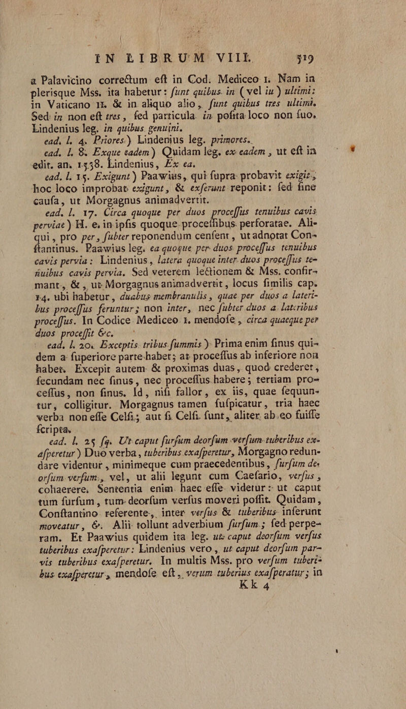 IN RBIBRUM VIIL.- 519 a Palavicino corre&amp;um eft in Cod. Mediceo 1. Nam ia plerisque Mss. ita habetur : funt quibus. in ( vel iu) ultimi: in Vaticano 1&amp; &amp; in aliquo alio, funt quibus tres ultimi. Sed: in non eft tres, fed particula. i2 pofita loco non fuo, Lindenius leg. i2 quibus genuini. | ead, l. 4. Priores) Lindenius leg. primorts.. ead, 1. 8. Exque eadem) Quidam leg. ex: eadem , ut eft ia edit. an. 1558. Lindenius, Ex ea. ead, l. 1$. Exigunt) Paawius, qui fupra probavit exigiz, hoc loco improbat exgunt, &amp; exferunt reponit: fed fine caufa, ut Morgaguus animadvertit. ead. |. 17. Circa quoque per duos proce[fus tenuibus cavis perviae) H. e; in ipfis quoque. proceffibus. perforatae. Ali- qui , pro per, fübter reponendum cenfenr , ut adnotat Con- ftantinus. Paawius leg. ea quoque per: duos proceffus. tenuibus cavis pervia: lindenius, latera quoque inter. duos proce[fus te- üuibus cavis pervia, Sed veterem lectionem &amp; Mss. confir- mant, &amp; , ut Morgagnus animadvertit, locus fimilis cap. 14. ubi habetur, duabus membranulis , quae per. duos a lateri- bus proceffus. feruntur ; non inter, nec fubter duos a. latcrióus proce[fus. Ya Codice: Mediceo. 1. mendofe , circa quaeque per duos proceffit &amp;c. — ^ - ead, l. 20. Exceptis. tribus. fummis ): Prima enim finus qui- dem a fuperiore parte-habet; at proceffus ab inferiore noa habet. Excepit autem: &amp; proximas duas , quod crederet, fecundam nec finus, nec proceffus habere ; tertiam pro- ceffus, non finus. Id, nifi fallor, ex iis, quae fequun- tur, colligitur. Morgagnus tamen fufípicatur, tria haec verba non effe Celfi; aut fi Celfi. funt, aliter. ab.eo fuiffe fcripta. ead. l, as fq. Ut caput furfum deorfum «verfum-tuberibus ex- afperetur) Duo verba , tuberibus exafperetur, Morgagno redun- dare videntut , minimeque cum praecedentibus, furfum de orfum.verfum;, vel, ut alii legunt. cum Caefario, verfus , cohaerere, Sententia enim. haec effe. videtur: ut caput tum furfum , tum. deorfum verfus moveri poffit. Quidam, Conftantino. referente, inter verfus &amp; | tuberibus- inferunt moveatur, 6&amp;. Alii tollunt adverbium /furfum.; fed perpe- ram. Et Paawius quidem ita leg. uz caput. deorfum verfus tuberibus. exafperetur: Lindenius vero , ur caput deorfum par- vis tuberibus exafperetur. 1n multis Mss. pro verfum tubert- bus exafperctur, mendofe. eft ,, verum. tuberius exaperatur ; in