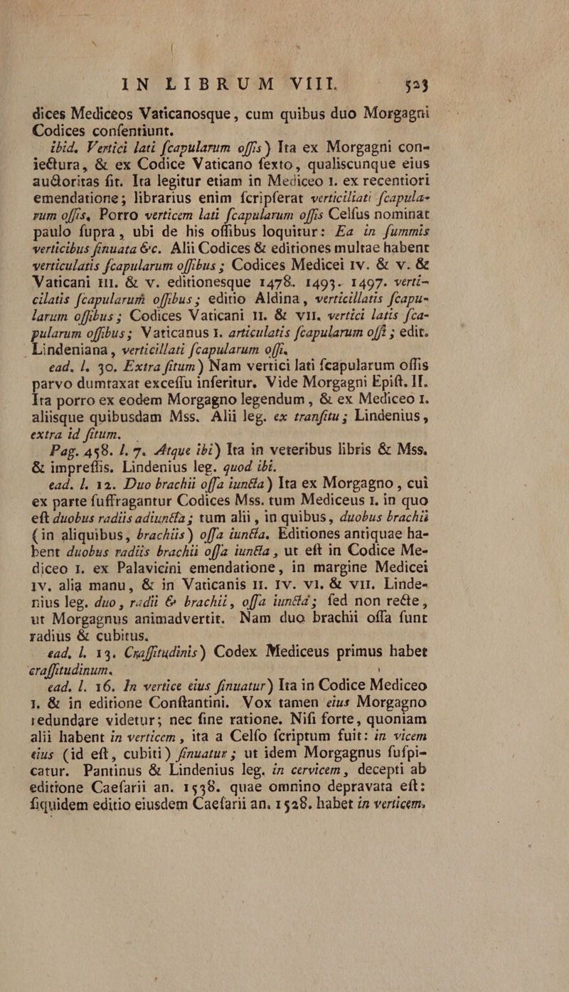 dices Mediceos Vaticanosque, cum quibus duo Morgagni Codices confentiunt. ibid, Vertici lati fcapularum offis)) Ita ex Morgagni con- ie&amp;tura, &amp; ex Codice Vaticano fexto, qualiscunque eius aud&amp;oritas fit. Ita legitur etiam in Mediceo 1. ex recentiori emendatione; librarius enim fcripferat verticiiati fcapula- rum o[fis, Porto verticem lati fcapularum offis Celíus nominat paulo fupra, ubi de his offibus loquitur: Ea in fummis verticibus fínuata &amp;c.. Alii Codices &amp; editiones multae habent verticulatis fcapularum offibus ; Codices Medicei rv. &amp; v. &amp; Vaticani H1. &amp; v. editionesque 1478. 1493. 1497. verti- cilatis fcapularurh offbus; editio Aldina, verticillatis fcapu- larum offbus; Codices Vaticani 11. &amp; vi. vertici latis. fca- pularum offibus ; Vaticanus 1. articulatis fcapularum o[fi ; edit. . Lindeniana, verticillati fcapularum o(ft. ead. |. 30. Extra fitum) Nam vertici lati fcapularum offis parvo dumtaxat exceffu inferitur. Vide Morgagni Epift. IT. Ita porro ex eodem Morgagno legendum , &amp; ex Mediceo 1. aliisque quibusdam Mss. Alii leg. ex zranfitu ; Lindenius , extra id fitum. — Pag. 4898. 1. 7. Atque ibi) lta in veteribus libris &amp; Mss. &amp; impreflis. Lindenius leg. quod ii. ead. 1, 12. Duo brachii offa iuntía) Ita ex Morgagno , cui ex parte fuffragantur Codices Mss. tum Mediceus 1. in quo eft duobus radiis adiuntía ; xum alii , in quibus, duobus brachü (in aliquibus, £rachüs) offa iun&amp;a, Editiones antiquae ha- bent duobus radüs brachii offa iuntla , ut eft in Codice Me- diceo 1. ex Palavicini emendatione, in margine Medicei 1v. alia manu, &amp; in Vaticanis ri. Iv. vi, &amp; vir. Linde- nius leg. duo , radii &amp; brachii, offa iuncta; fed non rette, ut Morgagnus animadvertit. Nam duo brachii offa funt radius &amp; cubitus. ead, l. 133. Craffitudinis) Codex Mediceus primus habet erafftudinum. ! ead. l. 16. In vertice eius finuatur) Ita in Codice Mediceo 1. &amp; in editione Conftantini. Vox tamen eius Morgagno redundare videtur; nec fine ratione. Nifi forte, quoniam alii habent in verticem , ita a Celfo fcriptum fuit: in. vicem dus (id eft, cubiti) /nuatur; ut idem Morgagnus fufpi- catur. Pantinus &amp; Lindenius leg. iz cervicem , decepti ab edittone Caefarii an. 1538. quae omnino depravata eft: fiquidem editio eiusdem Caefarii an. 15298. hahet in verticem.