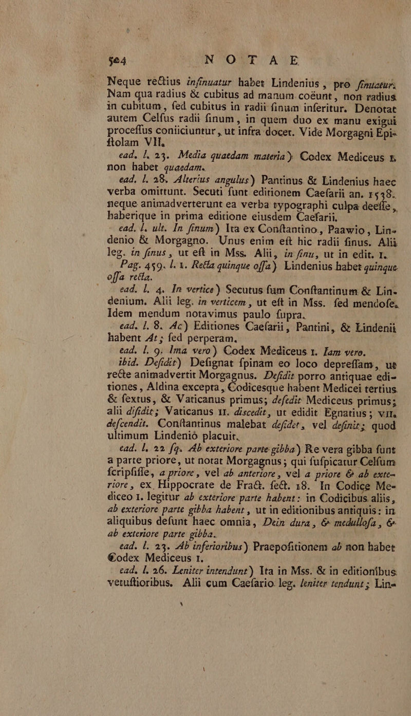 $64 UAGNC TONT AVE Neque rectius infmuatur habet Lindenius , pro /fmuctur. Nam qua radius &amp; cubitus ad manum coéunt, non radius. in cubitum , fed cubitus in radii finum inferitur. Denotat autem Celfus radii finum, in quem duo ex manu exigui proceffus coniiciuntur , ut infra docet. Vide Mo gagni Epi- - ftolam VII, | ead, l. 23. Media quatdam materia) Codex Mediceus 5. non habet quaedam. | ead. |. 38. Alterius angulus) Pantinus &amp; Lindenius haec verba omittunt. Secuti funt editionem Caef(arii an. 1448. neque animadverterunt ea verba typographi culpa deeffe ,, haberique in prima editione eiusdem Caefarii. - ead. I. ult. [n finum) lta ex Conftantino, Paawio, Lin« denio &amp; Morgagno. Unus enim eft hic radii finus. Alii leg. in finus , ut eft in Mss. Alii, in nu, ut in edit. r. ein 459. l. 1. Rea quinque offa). Lindenius habet quinque. offa recta. . -— ead. L 4. In vertice) Secutus fum Conftantinum &amp; Lin- denium. Alii leg. ;n verticem , ut eft in Mss. fed mendofe. Idem mendum notavimus paulo fupra. ead. |. 8. 4c) Editiones Caefarii, Pantini, &amp; Lindenii habent 447; fed perperam. | | ead. L. 9. Ima vero) Codex Mediceus 1. Jam vero. ibid. Defidit) Defignat fpinam eo loco depreffam, ue recte animadvertit Morgagnus. Defidit porro antiquae edi- tiones , Aldina excepta , Codicesque habent Medicei tertius. &amp; fextus, &amp; Vaticanus primus; defzdir Mediceus primus; alii difidiz; Vaticanus 1I. discedit, ut edidit Egnatius; vir. defcendit, Conftantinus malebat defer, vel definit; quod ultimum Lindenió placuit. ead. l, ^2. fq. Ab exteriore parte gibba) Re vera gibba funt a parte priore, ut norat Morgagnus ; qui fufpicatur Celfum fcripfiffe, a priore, vel ab anteriore, vel a priore &amp; ab exte- riore , ex. Hippocrate de Fra. fe&amp;t. 18. In Codice Me- diceo 1. legitur ab exteriore parte habent : in. Codicibus aliis, ab exteriore parte gibba habent , ut in editionibus antiquis: in aliquibus defunt haec omnia, Den dura, &amp; medullofa , &amp; ab exteriore parte pibba. ead. l. 23. Ab inferioribus) Praepofitionem a^ non habet €odex Mediceus r. ead, [. 26. Leniter intendunt) lta in Mss. &amp; in editionibus: vetufloribus. Alii cum Caefario leg. /eniter tendunt; Line V