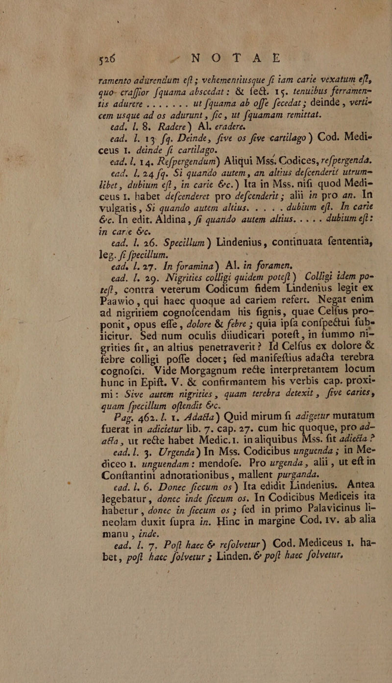 $26 pOONNIVONT SAXSE ramento adurendum efl; vehementiusque fi tam carie vexatum e[2, quo- cra[for (quama abscedat : &amp; (e&amp;. Ys. tenuibus ferramen- Lis adr sol v ut [quama ab offe fecedat ; deinde , verti- cem usque ad os adurunt , fic , ut fquamam remittat. ead, 1. 8. Radere) Al. eradere. ead. 1. 13; fq. Deinde, five os five cartilago) Cod. Medi- ceus I. deinde ft cartilago. Lo ead. l, 14. Refpergendum) Aliqui Mss. Codices, refpergenda. ecd. 1,24 fq. Si quando autem, an altius defcenderit utrum libet , dubium efl , in carie &amp;c.) lta in Mss. nifi quod Medi- ceus I. habet defcenderet. pro defcenderit ; alii in pro an. In vulgatis, Si quando autem altius. . . . . dubium efl. In carie &amp;c. In edit. Aldina, ff quando autem altius. . . . . dubium eft : in carie c. ead. 1. 26. Specillum) Lindenius , continuata fententia, leg. f£ fpecillum. ead, 1.27. In foramina) Al. in foramen. ead. [. 29. Nigrities colligi quidem poteft) Colligi idem po- rff! , contra veterum Codicum fidem Lindenius legit ex Paawio, qui haec quoque ad cariem refert. Negat enim ad nigririem cognoícendam his fignis, quae Celfus pro- ponit , opus effe , dolore &amp; febre ; quia ipfa confpe&amp;tui fube licitur. Sed num oculis diiudicari poteft, in fummo ni- grities fir, an altius penetraverit? Id Celfus ex dolore &amp; febre colligi poffe docet; fed manifeftius ada&amp;ta terebra cognofci. Vide Morgagnum re&amp;e interpretantem locum hunc in Epift. V. &amp; confirmantem his verbis cap. proxi- mi: Sive autem nigrities , quam terebra. detexit , five caries, quam [pecillum oftendit &amp;c. Pag. 462. l. x. Ada&amp;la) Quid mirum fi adigerur mutatum fuerat in adicietur lib. 7. cap. 27. cum hic quoque, pro ad- a&amp;a , ut re&amp;e habet Medic.1. inaliquibus Mss. fit adea ? ead, l. 3. Urgenda) In Mss. Codicibus unguenda ; in Me- diceo I. unguendam : mendofe. Pro urgenda , alii , ut eft in Conftantini adnotationibus , mallent purganda. ead. 1. 6. Donec ficcum os) Ita edidit Lindenius. Antea legebatur, donec inde ficcum os. In Codicibus Mediceis ita habetur , donec in ficcum os ; fed in primo Palavicinus li- neolam duxit fupra i». Hinc in margine Cod. tv. ab alia manu , zzde. ead, 1. 7, Pofl haec &amp; refolvetur) Cod. Mediceus 1. ha- bet, pofl haec folvetur ; Linden. &amp; poft haec. folvetur. J