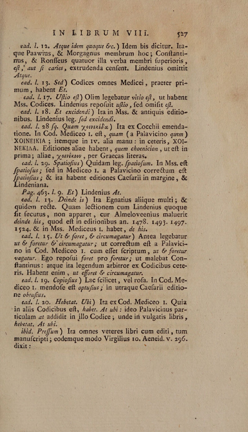 ! j iN LIBRUM VIII $57 ead, l. 12. dtque idem quoque &amp;c.) Idem bis dicitur. Ita- que Paawius, &amp; Morgagnus membrum hoc; Conftanti- nus, &amp; Ronffeus quatuor illa verba membri fuperioris , el, aut fi caries, extrudenda cenfent. Lindenius omittit tque. | ead. l. 13. Sed) Codices omnes Medicei, praeter pri- mum, habent £r. j ead. 1. 17. Uflo eft) Olim legebatur virío e? , ut habent Mss. Codices. Lindemus repo(uit uftio , fed omifit efr. ead. |. 18. Et excidendi) lta in Mss. &amp; antiquis editio- nibus. Lindenius leg. fed excidezdi. - ead. [. 28 fq. Quam xomixída ) Ita ex Cocchii emenda- tione. In Cod. Mediceo r1. eft, quam (a Palavicino quem) XOINEIKIA ; itemque in 1v. alia manu: in ceteris, XOI- NEKIAA. Editiones aliae habent , quem choenicion , ut eft in prima; aliae, soiíx1oy , per Graecas literas, ead. 1l. 29. Spatiofius) Quidam leg. /patiofum. 1n Mss. eft fpatiofus ; fed in Mediceo 1. a Palavicino corre&amp;um eft fpatiofíus ; &amp; ia habent editiones Caefarii in margine , &amp; Llindeniana. . Pag. 463. 1. 9. Et) Lindenius Afr. ead. 1. 13. Deinde is) lta Egnatius aliique multi; &amp;- quidem recte. Quam le&amp;ionem cum Lindenius quoque fit íecutus, non apparet, cur Almeloveenius maluerit dende his, quod eft in editionibus an. 1478. 1493. 1497. 1524. &amp; in Mss. Mediceus 1. habet, de Ais. ead. 1, xs. Ut &amp; foret , &amp; circumagatur) Antea legebatur ut &amp; foretur &amp; cireumagatur ; ut correctum eft a. Palavici- no iü Cod. Mediceo 1. cum effet fcriptum, ur &amp; forerur vagatur. Ego repofui foret pro foretur; ut malebat Con- ftantinus: atque ita legendum arbitror ex Codicibus cete- ris. Habent enim , ut efforet &amp; circumagatur. ead, l. 19. Copioffus ) Lac fcilicet, vel rofa. In Cod. Me- diceo I. mendofe eít oprufíus ; in utraque Caefarii editio- ne obtufius, ead. Ll, 20. Hebetat, Ubi) Ita ex Cod. Mediceo t. Quia in aliis Codicibus eft, Aaer. At ubi : ideo Palavicinus par- ticalam ar addidit in illo Codice ; unde ii vulgatis libris , hebetat. At ubi. i ibid. Preffum) lta omnes veteres libri cum editi , tum manufcripti ; eodemque modo Virgilius 10. Aeneid. v. 296. dixit: . ?