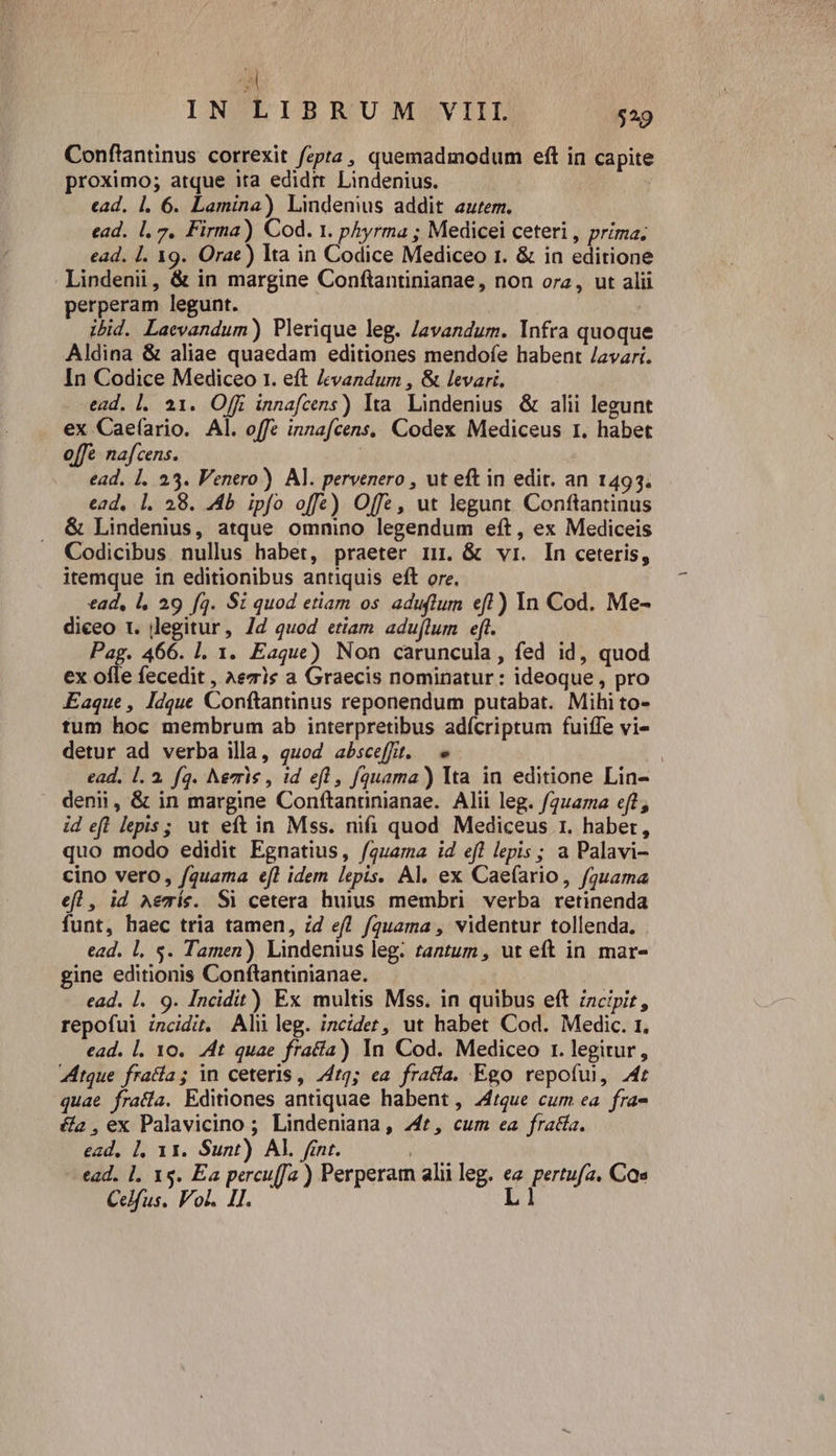 B IN LIBRUM VIII $29 Conftantinus correxit fzpta , quemadmodum eft in capite proximo; atque ita edidr Lindenius. cad. 1. 6. Lamina) Lindenius addit autem. ead. |, 7. Firma) Cod. 1. phyrma ; Medicei ceteri , prima; ead. I. 19. Orac) Ita in Codice Mediceo r. &amp; in editione Lindenii, &amp; in margine Conftantinianae, non orz, ut alii perperam legunt. | ibid. Laevandum) Plerique leg. Javandum. Infra quoque Aldina &amp; aliae quaedam editiones mendofe habent /avari. In Codice Mediceo 1. eft levandum , &amp; levari. ead. l. 21. Offi innafcens) Ita. Lindenius. &amp; alii legunt ex Caefario. Al. offe innafcens. Codex Mediceus 1. habet offe nafcens. | ead. 1. 25. Venero) Al. pervenero , ut eft in edit. an 1493. ead, 1. 28. 4b ipfo offe) Offe, ut legunt Conftantinus &amp; Lindenius, atque omnino legendum eft, ex Mediceis Codicibus. nullus habet, praeter mu. &amp; vri. In ceteris, itemque in editionibus antiquis eft ore. ead, l, 29 fq. Si quod etiam os aduflum eft) In Cod. Me- diceo 1. legitur, Jd quod etiam aduflum eft. Pag. 466. l. 1. Eaque) Non caruncula, fed id, quod ex ofle fecedit , ^ezis a Graecis nominatur : ideoque , pro Eaque , Idque Conftantinus reponendum putabat. Mihi to- tum hoc membrum ab interpretibus adícriptum fuiffe vi- detur ad verba illa, quod absceffit. » ! ead, l. à. fq. Nevris , id efl, fquama) Ita in editione Lin- . denii, &amp; in margine Conftanrinianae. Alii leg. faa eft, id ef! lepis; ut eft in Mss. nifi quod Mediceus 1. habet, quo modo edidit Egnatius, f/quama id efl lepis; a Palavi- cino vero, /quama efl idem lepis. Al. ex Caefario, fguama efl , id Aemís. Si cetera huius membri verba retinenda funt, haec tria tamen, zd ef! f/guama , videntur tollenda. ead. 1, s. Tamen) Lindenius leg. tantum , ut eft in mar- gine editionis Conftantinianae. | ead. 1. 9. Incidit) Ex multis Mss. in quibus eft incipit, repofui incidir. Ali leg. incidet, ut habet Cod. Medic. 1, ead. |. 10. 4t quae fratía) In Cod. Mediceo r. legitur, tque frafía; in ceteris , 7412; ea fracta. Ego repoful, 4t quae fra(ía. Editiones antiquae habent , 44tque cum ea. fra- &amp;a , ex Palavicino ; Lindeniana, 244£, cum ea fracta. ead, 1, 11. Sunt) Al. fint. ! ead. 1. 15. Ea percu[fa ) Perperam alii leg. ea pertufa. Cae