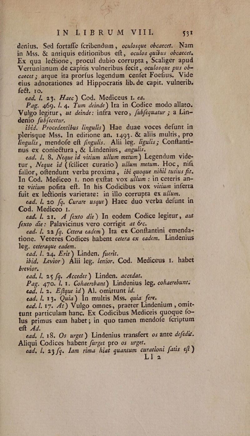  zr * V p, ; ( | s IN LIBRUM VIII 531 denius. Sed fortaffe fcribendum , oculosque obcaecet.. Nam in Mss. &amp; antiquis editionibus eft, oculos quibus obcaecet. Ex qua le&amp;ione, procul dubio corrupta , Scaliger apud Vertunianum de capitis vulneribus fecit, oculosque pus ob- caecet ; atque ita prorfus legendum cenfet Foefius. Vide eius adnotationes ad Hippocratis lib. de capit. vulnerib. fe&amp;. 10. ead, l. 23. Haec) Cod. Mediceus 1. ea. Pag. 469. l. 4. Tum deinde) lta in Codice modo allato. Vulgo legitur, u£ deinde: infra vero, fubfequatur ; a Lin- denio /ubfecetur. ibid. Procedentibus lingulis) Hae duae voces defunt in plerisque Mss. In editione an. 1495. &amp; aliis multis, pro lingulis , mendofe eft fingulis. Alii leg. Jigu/s; Conftanti- nus ex conieCtura , &amp; Lindenius, angulis. ead. 1. 8. Neque id vitium ullum metum) Legendum vide- tur, Neque id (ícilicet curatio) u/lum metum. Hoc, nifi fallor, oftendunt verba proxima, bi quoque nihil tutius fit. In Cod. Mediceo 1. non exftat vox ullum : in ceteris an- te vitium pofita eft. In his Codicibus vox virum inferta fuit ex le&amp;ionis varietate: in illo corrupta ex u//um. ead. 1. 20 fq. Curare usque) Haec duo verba defunt in Cod. Mediceo 1. ead. l. 21. 4. féxto die) In eodem Codice legitur, au fexto die: Palavicinus vero corrigit at óc. ead. 1. 22 fq. Cttera eadun) lta ex Conftantini emenda- tione. Veteres Codices habent cetera ex eadem. Lindenius leg. ceteraque eadem. | ead. 1. 24. Erit) Linden. fuerit. | ibid. Levior) Álii leg. Jenior. Cod. Mediceus 1. habet brevior. - ead, 1. 25 fq. Acceder) Linden. accedat. Pag. 470. l. 1. Cohaertbant). Lindenius leg. cohaerebunt. ead. |. 2. Eflque id) Al. omittunt id. ead, 1, 13. Quia) In multis Mss. quia fere. ead. 1. 17. 4t) Vulgo omnes, praeter Lindenium , omit- tunt particulam hanc. Ex Codicibus Mediceis quoque fo- lus primus eam habet; in quo tamen mendofe ícriptum eft 44. i ead, 1. 18. Os urget) Lindenius transfert os ante defedz. Aliqui Codices habent furget pro os urget. jap ead, 1, 23 fq. lam rima hiat quantum X fatis. eft)