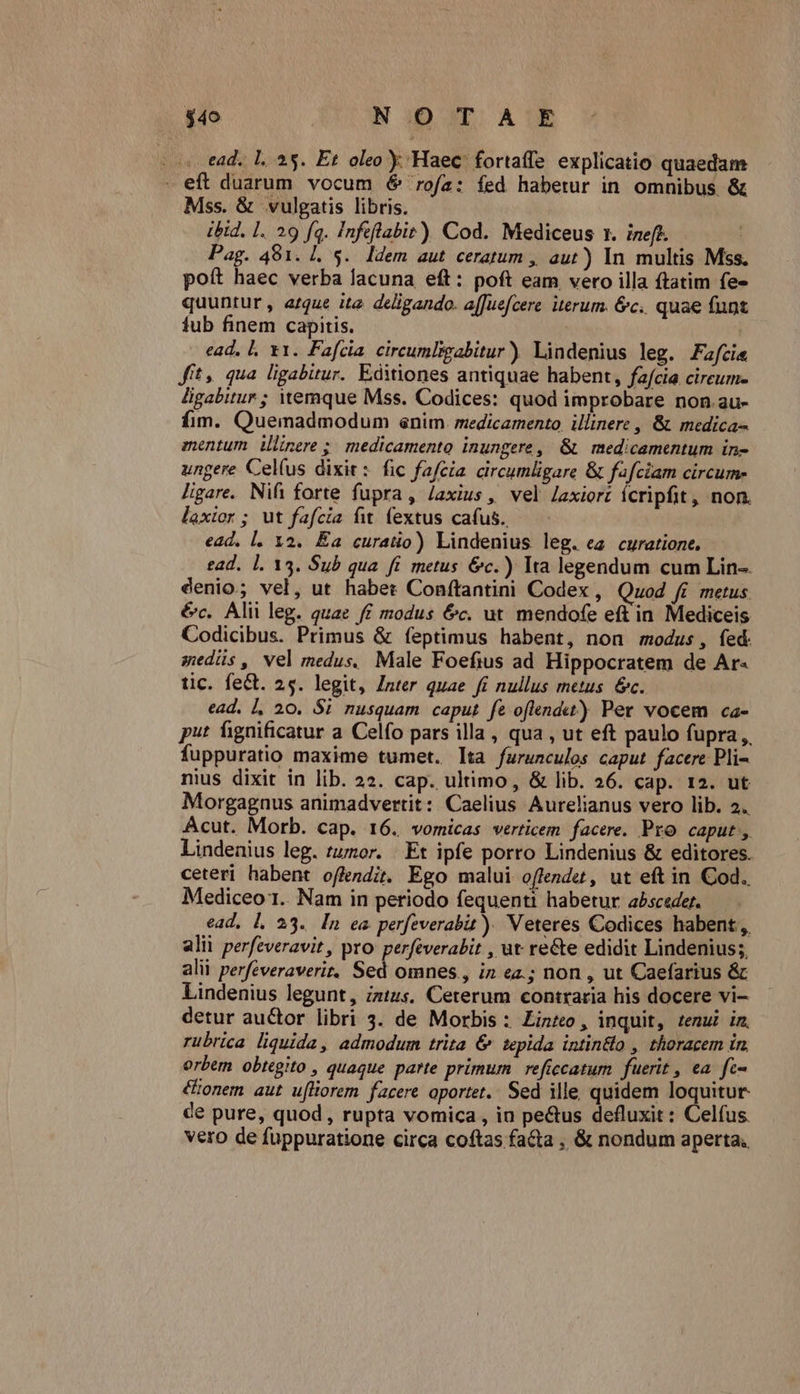 - s ead. L.. 25. Et oleo y Haec. fortaffe. explicatio quaedam - eft duarum vocum 6 rofa: fed habetur in omnibus &amp; Mss. &amp; vulgatis libris. ibid. 1. 29 fq. Infeflabit) Cod. Mediceus x. ineft. Pag. 481. L.S. Idem aut ceratum ,, aut) In multis Mss. poft haec verba lacuna eft: poft eam vero illa ftatim fe- quuntur, arque ite deligando. a[[Juefcere iterum. &amp;c.. quae funt fub finem capitis. ( ead, l. x1. Fafcia circumligabitur) Lindenius leg. Fafci« fit, qua ligabitur. Editiones antiquae habent, fafcia. cireum- ligabitur ; itemque Mss. Codices: quod improbare non.au- fim. Quemadmodum enim medicamento illinere , &amp; medica- mentum ilinere ; medicamento inungere, &amp; medicamentum in- ungere Cel(us dixit: fic fafcia circumligare &amp; fafciam circum- ligare. Nifi forte fupra, laxius, vel laxiort ícripfit, non. laxior ; ut fafcia fit fextus cafus. ead. l. 12. Éa curatio) Lindenius leg. ea curatione. ead. 1. 13. Sub qua. fi metus &amp;c.) Ita legendum cum Lin-. denio; vel, ut habet Conftantini Codex , Quod fi metus évc. Alii leg. quae f£ modus &amp;c. ut mendofe eft in Mediceis Codicibus. Primus &amp; feptimus habent, non modus, fed. sedüs, vel medus. Male Foefius ad Hippocratem de Ar- tic. fe&amp;t. 25. legit, Znter quae fi nullus metus &amp;c. ead. |, 20. $1 nusquam caput fe oflendw) Per vocem ca- put fignificatur a Celfo pars illa , qua , ut eft paulo fupra, fuppuratio maxime tumet. lta furuncules caput facere Pli- nius dixit in lib. 22. cap. ultimo , &amp; lib. 26. cap. 12. ut Morgagnus animadvertit: Caelius Aurelianus vero lib. 2. Acut. Morb. cap. 16. vomicas verticem. facere. Pro caput, Lindenius leg. tumor. | Et ipfe porro Lindenius &amp; editores. ceteri habent offendit, Ego malui offendet, ut eft in Cod. Mediceo 1. Nam in periodo fequenti habetur absceder. ead, l. 23. In ea perfeverabit )) Veteres Codices habent, alii perfeveravit , pro perféverabit , ut re&amp;e edidit Lindenius; alii perfeveraverir. Sed omnes , in ea.; non , ut Caefarius &amp; Lindenius legunt, intus. Ceterum contraria his docere vi- detur auctor libri 3. de Morbis : Zinteo , inquit, tenu in, rubrica liquida, admodum trita &amp; tepida intin&amp;lo , thoracem in. orbem obtegito , quaque parte primum reficcatum fuerit , ea. fe- &amp;ionem aut ufliorem facere oportet.. Sed ille, quidem loquitur. de pure, quod, rupta vomica , in pe&amp;us defluxit : Celfus. vero de fuppuratione circa coftas facta , &amp; nondum aperta;
