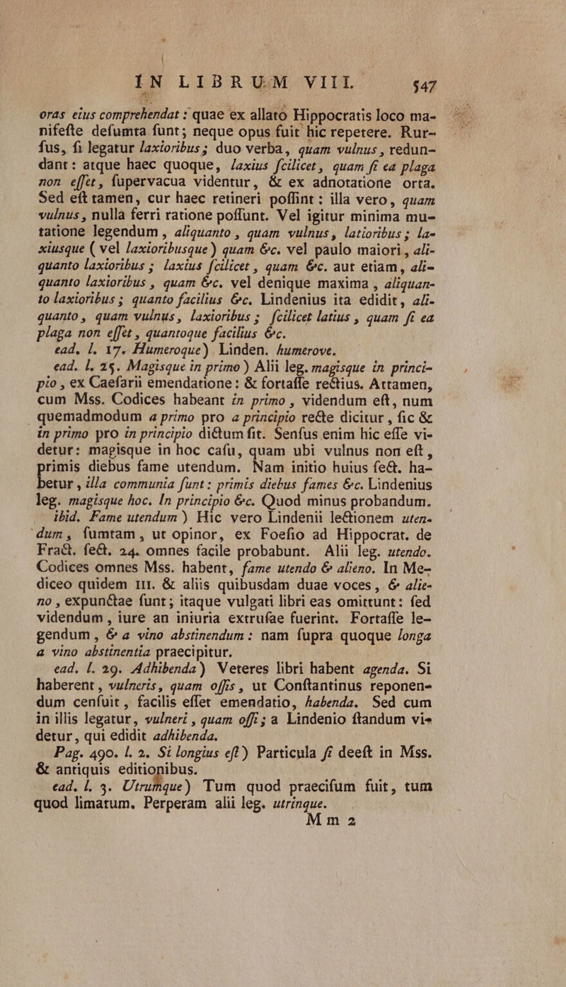 | H IN LIBRUM VIIL. $47 eras eius comprehendat : quae ex allato Hippocratis loco ma- nifefte defumta funt; neque opus fuit hic repetere. Rur- fus, fi legatur Jaxioribus; duo verba, quam vulnus , redun- dant: atque haec quoque, /axius fcilicet , quam fi ea plaga non effet, fupervacua videntur, &amp; ex adnotatione orta. Sed eft tamen, cur haec retineri poffint : illa vero, quam vulnus , nulla ferri ratione poffunt. Vel igitur minima mu- tatione legendum , a/quanto , quam vulnus, latioribus; la- xiusque ( vel laxioribusque) quam &amp;c. vel paulo maiori , ali- quanto laxioribus ;. laxius fcilicet , quam &amp;c. aut etiam, ali- quanto laxioribus , quam é&amp;c. vel denique maxima , aliquan- to laxioribus ;. quanto facilius &amp;c. Lindenius ita edidit, a4 quanto, quam vulnus, laxioribus ;. fcilicet latius , quam ft ea plaga non e[fet , quantoque facilius &amp;c. ead, 1, 17. Humeroque) Linden. humerove. ead. l. 2$. Magisque in primo) Alii leg. magisque ín princi- pio , ex Caefarii emendatione : &amp; fortaffe re&amp;tius. Attamen, cum Mss. Codices habeant í» primo , videndum eft, num quemadmodum a4 primo pro a principio re&amp;e dicitur , fic &amp; in primo pro in principio di&amp;um fit. Senfus enim hic effe vi- detur: magisque in hoc cafu, quam ubi vulnus non eft, primis diebus fame utendum. Nam initio huius fe&amp;. ha- betur , z//a communia funt : primis diebus fames &amp;c. Lindenius leg. magisque hoc. In principio &amp;c. Quod minus probandum. lbid. Fame utendum ) Hic vero Lindenii le&amp;ionem ztez- dum, fumtam, ut opinor, ex Foefio ad Hippocrat. de Fra&amp;. fe&amp;. 24. omnes facile probabunt. Alii leg. utendo. Codices omnes Mss. habent, fame utendo &amp; alieno. In Me- diceo quidem ir &amp; aliis quibusdam duae voces, 6 alie- no , eXxpunc&amp;tae funt; itaque vulgati libri eas omittunt: fed videndum, iure an iniuria extrufae fuerint. Fortaífe le- gendum, 6' a vino abstinendum : nam fupra quoque /onga 4 vino abstinentia praecipitur. ead. [. 29. Adhibenda) Veteres libri habent agezda. Si haberent , vulneris, quam offis, ut Conftantinus reponen- dum cenfuit , facilis effet emendatio, habenda. Sed cum in illis legatur, vulnerz , quam off ; a Lindenio ftandum vi« detur, qui edidit adhibenda. Pag. 490. l. 2. Si longius eft) Particula f£ deeft in Mss. &amp; antiquis editionibus. | ead. |. 3. Utrutque) Tum quod praecifum fuit, tum quod limatum. Perperam alii leg. utrinque.