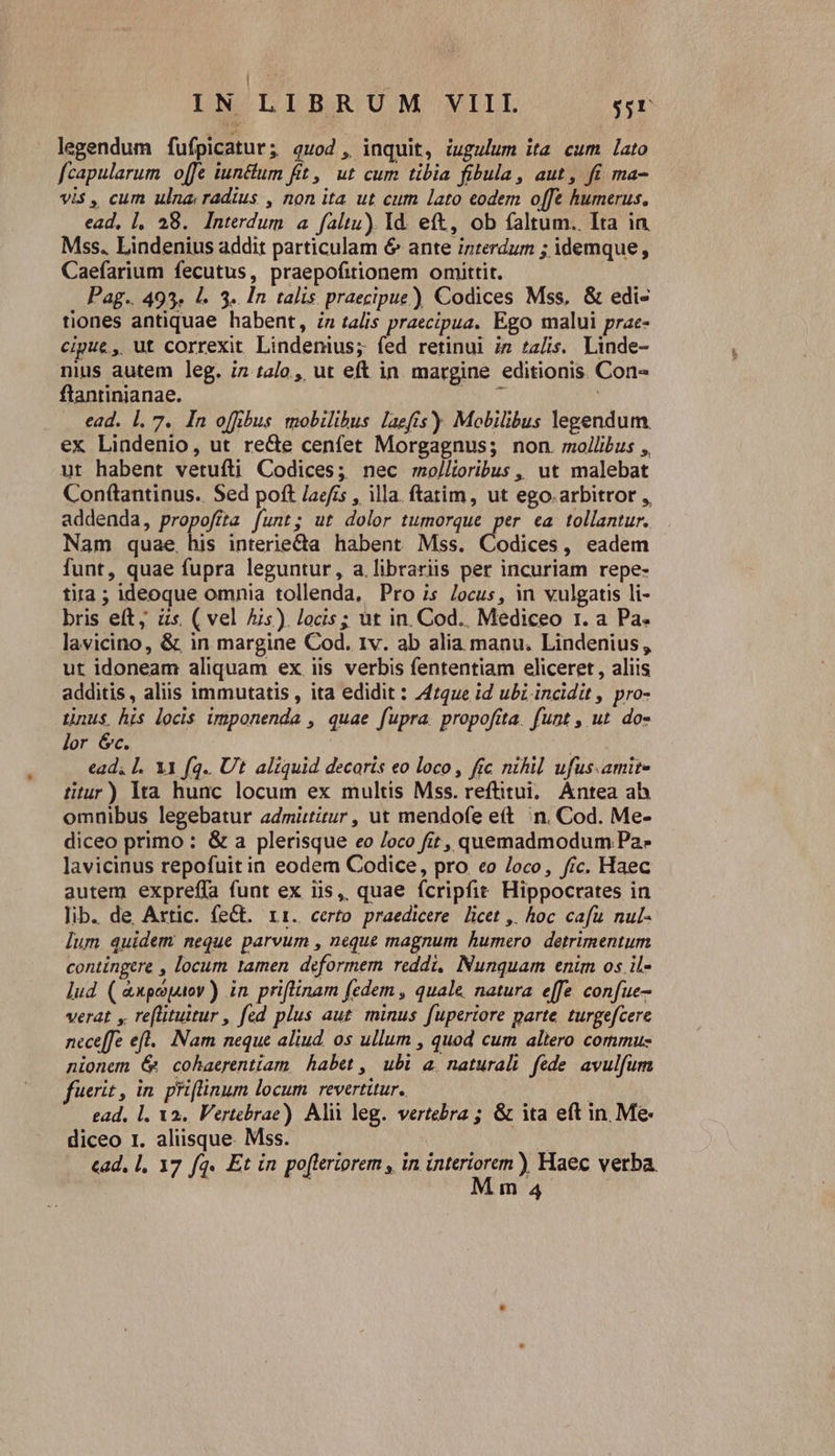 eoi d IN LIBR UM VIII $5r legendum fufpicatur; quod , inquit, iugulum ita cum lato fcapularum offe iunctum fit, ut cum tibia fibula, aut, fi ma- vis , cum ulna; radius , non ita ut cum lato eodem offe humerus. ead, 1, 28. Interdum a faltu) Id. eft, ob faltum. Ita in Mss. Lindenius addit particulam 6 ante interdum ; idemque, Caefarium fecutus, praepofitionem omittit. Pag.. 493. l. 3. In talis praecipue) Codices Mss, &amp; edi- tiones antiquae habent, in talis praecipua. Ego malui prae- cipue, ut correxit Lindenius; fed retinui i» za/is. Linde- nius autem leg. iz 1a2/o , ut eft in margine editionis. Con- ftanrinianae. jn Da ead. 1. 7. In offibus mobilibus laefis)) Mobilibus legendum. ex Lindenio, ut recte cenfet Morgagnus; non. mollibus ,, ut habent vetufti Codices; nec moj/lioribus , ut malebat Con(tantinus.. Sed poft laefis , illa. ftatim, ut ego.arbitror ,, addenda, propofíta funt; ut dolor tumorque per ea tollantur. Nam quae, his interie&amp;a habent Mss. Codices, eadem funt, quae fupra leguntur, a.librariis per incuriam repe- tira ; ideoque omnia tollenda, Pro is Jocus, in vulgatis li- bris eft, às ( vel Ais). locis; ut in. Cod.. Mediceo 1. a Pa. lavicino, &amp; in margine Cod. Iv. ab alia manu. Lindenius , ut idoneam aliquam ex iis verbis fententiam eliceret , aliis additis, aliis immutatis , ita edidit : 47que id ubi incidit , pro- tnus his locis imponenda , quae fupra. propofíta. funt , ut. do- lor Gc. | ead, l. X1 fq. Ut. aliquid decoris eo loco, fic nihil ufus.amit- titur) lta hunc locum ex multis Mss. reftitui; Antea ah omnibus legebatur admittitur , ut mendofe ett n. Cod. Me- diceo primo : &amp; a plerisque eo /oco fit, quemadmodum Pa- lavicinus repofuit in eodem Codice, pro eo Joco, fic. Haec autem expreffa funt ex iis, quae fcripfit Hippocrates in lib. de Axtic. feCt. rr. certo praedicere licet ,. hoc cafu nul- lum quidem neque parvum , neque magnum humero detrimentum contingere , locum tamen deformem reddi, Nunquam enim os il- lud ( &amp;xpepuov) in. priflinam fedem , quale. natura effe confue- verat y reflituitur , fed plus aut. minus fuperiore parte. turgefcere neceffe eft... Nam neque aliud. 0s ullum , quod cum altero commu: nionem &amp; cohaerentiam habet ,| ubi a. naturali fede. avulfum fuerit , in. priflinum locum. revertitur. | | ead, l. Va. Vertebrae) Alii leg. vertebra ; &amp; ita eft in. Me- diceo 1. aliisque. Mss. | m4