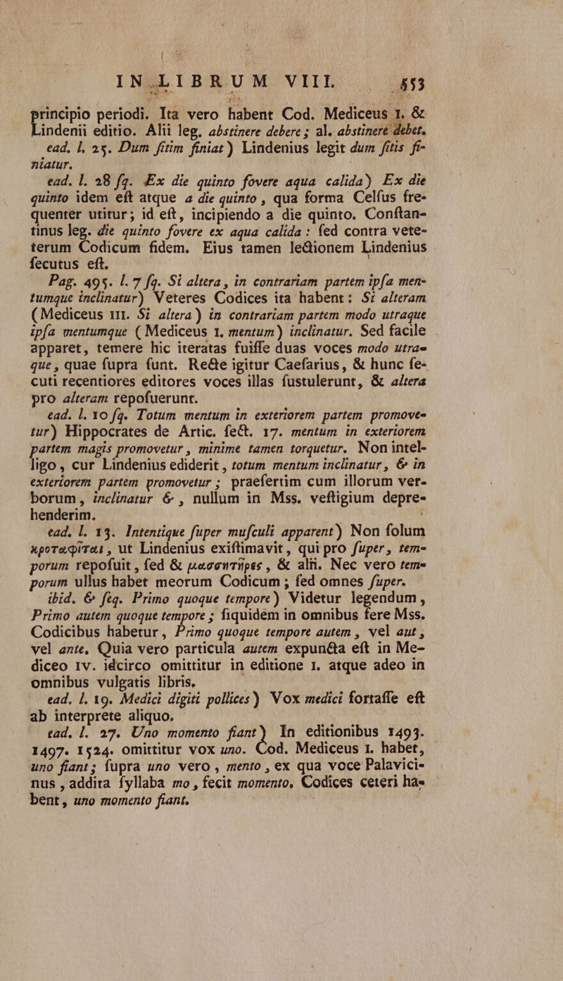 INMLIBRUM VILE | 4 mo p» 0S principio periodi. Ita vero habent Cod. Mediceus 1. &amp; Lindenii editio. Alii leg. abstinere debere ; al. abstinere debet. ead, |, 25. Dum fitim finiat) Lindenius legit dum fetis. fi- niatur. | ead. l. 28 f2. Ex die quinto fovere aqua calida) Ex die quinto idem eft atque a die quinto , qua forma Celfus fre- quenter utitur; id eft, incipiendo a die quinto. Conftan- tinus leg. die quinto fovere ex aqua calida: fed contra vete- terum Codicum fidem. Eius tamen ledionem Lindenius fecutus eft. | Pag. 495. l. 7 fa. Si altera, in contrariam partem ipfa men- tumque inclinatur) Veteres Codices ita habent: S: alteram (Mediceus nt. Si altera) in contrariam partem modo utraque ipía mentumque ( Mediceus 1. mentum) inclinatur. Sed facile apparet, temere hic iteratas fuiffe duas voces modo utra» que , quae fupra funt. ReGe igitur Caefarius, &amp; hunc fe- cuti recentiores editores voces illas fustulerunt, &amp; a/tera pro alteram repofuerunt. ead. 1. 10 fq. Totum mentum in exteriorem. partem. promovt- tur) Hippocrates de Artic. feCt. 17. mentum in exteriorem artem magis promovetur , minime tamen torquetur. Non intel- ied. cur Lindenius ediderit , totum mentum inclinatur , &amp; in exteriorem partem promovetur ; praefertim cum illorum ver- borum, izclinatur &amp; , nullum in Mss. veftigium depre- henderim. ; ead, l. 13. Intentique fuper mufculi apparent) Non folum xporuqiTai, ut Lindenius exiftimavit, qui pro fuper, tem- porum repofuit , (ed &amp; acewripss , &amp; aln. Nec vero tem- porum ullus habet meorum Codicum ; fed omnes /uper. ibid. &amp; feq. Primo quoque tempore) Videtur legendum, Primo autem quoque tempore ; fiquidem in omnibus fere Mss. Codicibus habetur, Primo quoque tempore autem , vel aut , vel ante, Quia vero particula aurem expunéta eft in Me- diceo Iv. idcirco omittitur in editione 1. atque adeo in omnibus vulgatis libris, ead, 1. 19. Medici digiti pollices) Vox medici fortaffe eft ab interprete aliquo. tad. |. 27. Uno momento ied In editionibus 1493. 1497. 1524. Omittitur vox uno. Cod. Mediceus 1. habet, uno fiant; fupra uno vero , mento , ex qua voce Palavici- nus , addita fyllaba mo, fecit momento, Codices ceteri ha» bent, uno momento fiant.