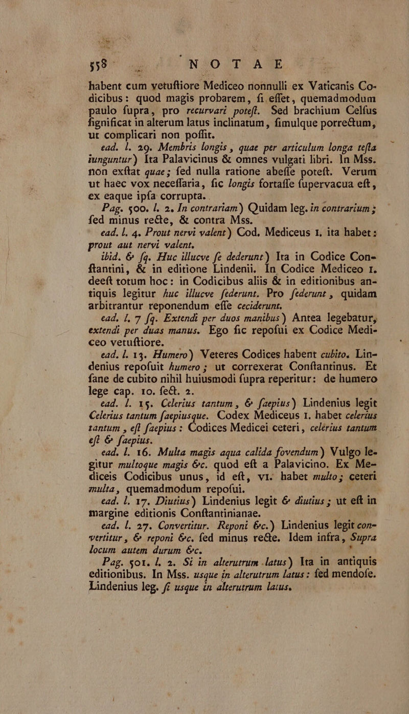 $59 n GNOOSTSOAE habent cum yetuftiore Mediceo nonnulli ex Vaticanis Co- dicibus: quod magis probarem, fi. eífet, quemadmodum paulo fupra, pro recurvari potefl. Sed brachium Celfus fignificat in alterum latus inclinatum, fimulque porrectum, ut complicari non poffit. | ead. 1. 29. Membris longis , quae per articulum longa tefla iunguntur) Ita Palavicinus &amp; omnes vulgati libri. 1n Mss. non exítat quae; fed nulla ratione abefíe poteft. Verum ut haec vox neceffaria, fic longis fortaffe (upervacua eft, ex eaque ipfa corrupta. . | ; | Pag. $00. l. 2. In contrariam) Quidam leg. in contrarium ; fed minus re&amp;te, &amp; contra Mss. ead. l. 4. Prout nervi valent) Cod. Mediceus 1. ita habet : prout aut nervi valent. | ibid. &amp; fa. Huc illucve fe dederunt) Ita in Codice Con- ftantini, &amp; in editione Lindenii. In Codice Mediceo r. deeft totum hoc: in Codicibus aliis &amp; in editionibus an- tiquis legitur Auc illucve féderunt. Pro federunt , quidam arbitrantur reponendum effe ceciderunt. | ead, |. 7 fq. Extendi per duos manibus) Antea legebatur, extendi per duas manus. Ego fic repofui ex Codice Medi- ceo vetuftiore. | ead. l. 13. Humero) Veteres Codices habent cubito, Lin- denius repofuit humero ; ut correxerat Conftantinus. Et fane de cubito nihil huiusmodi fupra reperitur: de humero lege cap. to. fe&amp;. 2. ! ead. |. 1$. Celeríus tantum , 6 faepius) Lindenius legit Celerius tantum faepiusque. Codex Mediceus 1. habet celerzus 1antum , eft faepius : Codices Medicei ceteri, celérius tantum. efl &amp; faepius. ead. Ll. 16. Multa magis aqua calida fovendum) Vulgo le- gitur multoque magis &amp;c. quod eft a Palavicino. Ex Me- diceis Codicibus unus, id eft, vi. habet multo; ceteri zulta, quemadmodum repofui. | ead. l. 17. Diutius) Lindenius legit &amp; diutius ; ut eft in margine editionis Conftantinianae. jN ead. l. 27. Convertitur. Reponi &amp;c.) Lindenius legit con- vtrtitur , &amp; reponi &amp;c. fed minus re&amp;e, Idem infra, Supra locum autem durum 6c. |  Pag. $01. |. 3. Si in. alterutrum .latus) lta in. antiquis editionibus. In Mss. usque in alterutrum latus : fed mendofe. Lindenius leg. f£ usque in. alterutrum laus. |