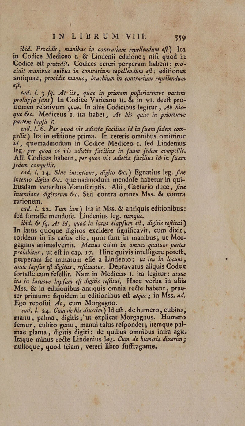 | : ; IN LIBRUM VIIL | $59 ibid. Procidit , manibus in contrarium repellendum eft) lta in Codice Mediceo 1. &amp; Lindenii editione; nifi quod in Codice eft procedit. Codices ceteri perperam habent: pro- cidit manibus quibus in contrarium repellendum efl : editiones antiquae, procidit manus , brachium in contrarium repellendum eff. ead. l. 3 fag. Mtis, quae in priorem po[lerioremve partem prolapfa funt) In Codice Vaticano 11, &amp; in vi. deeft pro- nomen relativum quae. In aliis Codicibus legitur , 445 Ais- que 6c. Mediceus 1. ita habet, 24r Ais quae in prioremve partem. lapfa. f. ead. 1. 6. Per quod wis adietía facilius id in fuam fedem com- pellit) Ita in editione prima. In ceteris omnibus omittitur id, quemadmodum in Codice Mediceo 1. fed Lindenius leg. per quod os vis adiela facilius in. fuam fedem compellit. Alii Codices habent, per quos vis adietía facdius id in fuam Jedem. compellit. ead, |. 14. Sine intentione , digito &amp;c.) Egnatius leg. fine intento digito 6c. quemadmodum mendofe habetur in qui- busdam veteribus Manuícriptis. Alii, Caefario duce, fine intentione digitorum &amp;c. Sed contra omnes Mss. &amp; contra rationem. ead. 1. 22. Tum iam) Ita in Mss. &amp; antiquis editionibus: fed fortaffe mendofe. Lindenius leg. tumque. ibid. &amp; fa. 4t id, quod in latus elapfum eft, digitis reflitui) In latus quoque digitos excidere fignificavit, cum dixit , totidem in iis cafus effe, quot funt in manibus; ut Mor- gagnus animadvertit. Manus enim in omnes quatuor partes prolabitur , ut eftin cap. 17. Hinc quivis intelligere poteft, perperam fic mutatum effe a Lindenio: ut ia in locum, unde lapfus efl digitus , reflituatur. Depravatus aliquis Codex fortaffe eum fefellit. Nam in Mediceo r. ita legitur: arque ita in latusve lapfum eft digitis reflitui.. Haec verba in aliis Mss. &amp; in editionibus.antiquis omnia recte habent, prae- ter primum: fiquidem in editionibus eft a/4ue ; in Mss. a4. Ego repofui 4t, cum Morgagno. ead. l. 234. Cum de his dixerim) ld eft , de humero, cubito, manu, palma, digitis; ut explicat Morgagnus. Humero femur, cubito genu, manui talus refpondet ; itemque pal- mae planta, digitis digiti: de quibus omnibus infra agit. Itaque minus re&amp;e Lindenius leg. Cum de humeris dixerim ; nulloque, quod fciam, veteri libro fuffragante.