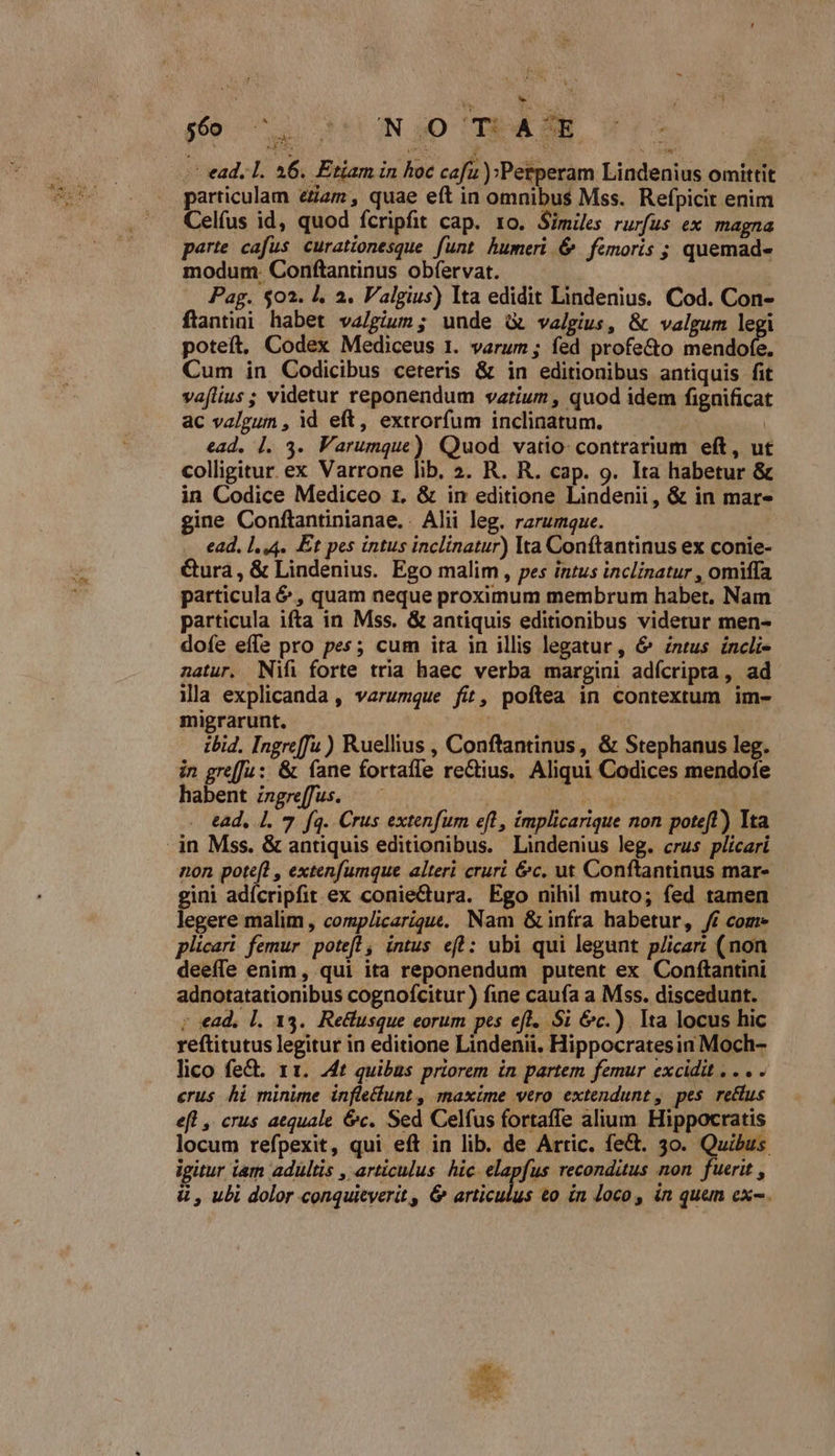 joo 72 tt INSO TEASKR ! — ead, 1. 46. Etiam in hoc cafu ):Perperam Lindenius omittit particulam eZam , quae eft in omnibus Mss. Refpicit enim Celfus id, quod fcripfit cap. ro. Similes rurfus ex magna parte cafus curationesque funt humeri &amp; femoris ; quemad- modum. Conftantinus obíervat. Pag. $02. I, 2. Valgius) Ita edidit Lindenius. Cod. Con- flantini habet va/gium ; unde à valgius, &amp; valgum legi poteít, Codex Mediceus 1. varum ; fed profe&amp;o ER Cum in Codicibus ceteris &amp; in editionibus antiquis fit vaflius; videtur reponendum variuz , quod idem figuificat ac valgum , id eft, extrorfum inclinatum. i ead. |. 3. Varumque) Quod vatio- contrarium eft, ut colligitur. ex Varrone lib. 2. R. R. cap. 9. Ita habetur &amp; in Codice Mediceo 1, &amp; in editione Lindenii, &amp; in mar- gine Conftantinianae. . Alii leg. rarumque. ead, 1,44. Et pes intus inclinatur) Ita Conftantinus ex conie- Cura, &amp; Lindenius. Ego malim , pes intus inclinatur , omiffa particula &amp; , quam neque proximum membrum habet. Nam particula ifta in Mss. &amp; antiquis editionibus videtur men- dofe effe pro pes; cum ita in illis legatur, &amp;' zntus íncli- natur. Nifi forte tria haec verba margini adícripta, ad ila explicanda , verumque fit, poftea in contextum im- migrarunt. j ibid. Ingreffu) Ruellius , Conftantinus, &amp; Stephanus leg. in grefJu: &amp; fane fortafle rectius. Aliqui Codices mendofe habent ingreffus. —— 3 AM ead, 1. 7. fq. Crus extenfum eft, implicarique non poteft) Ita non poteft , extenfumque alteri cruri &amp;c. ut Conftantinus mar- gini adícripfit ex coniectura. Ego nihil muto; fed tamen legere malim, complicarique. Nam &amp; infra habetur, ff com» plicari femur potefl, intus eft : ubi qui legunt p/icar: (non deeffe enim, qui ita reponendum putent ex Conftantini adnotatationibus cognofcitur ) fine caufa a Mss. discedunt. ; «ad, l. 13. Retlusque eorum pes efl. $i &amp;c.) Ita locus hic reftitutus legitur in editione Lindenii, Hippocratesin Moch- lico fe&amp;. 11. .4t quibas priorem in partem femur excidit , . . . erus hi minime infle&amp;unt , maxime vero extendunt , pes re&amp;us eft ,. crus aequale &amp;c. Sed Celfus fortaffe alium. Hippocratis locum refpexit, qui eft in lib. de Artic. fe&amp;. 3o. Quibus. igitur iam adultis , articulus hic. elapfus reconditus non fuerit , ü , ubi dolor conquieyerit, &amp; iris e &amp;o in Joco , in quem ex-.