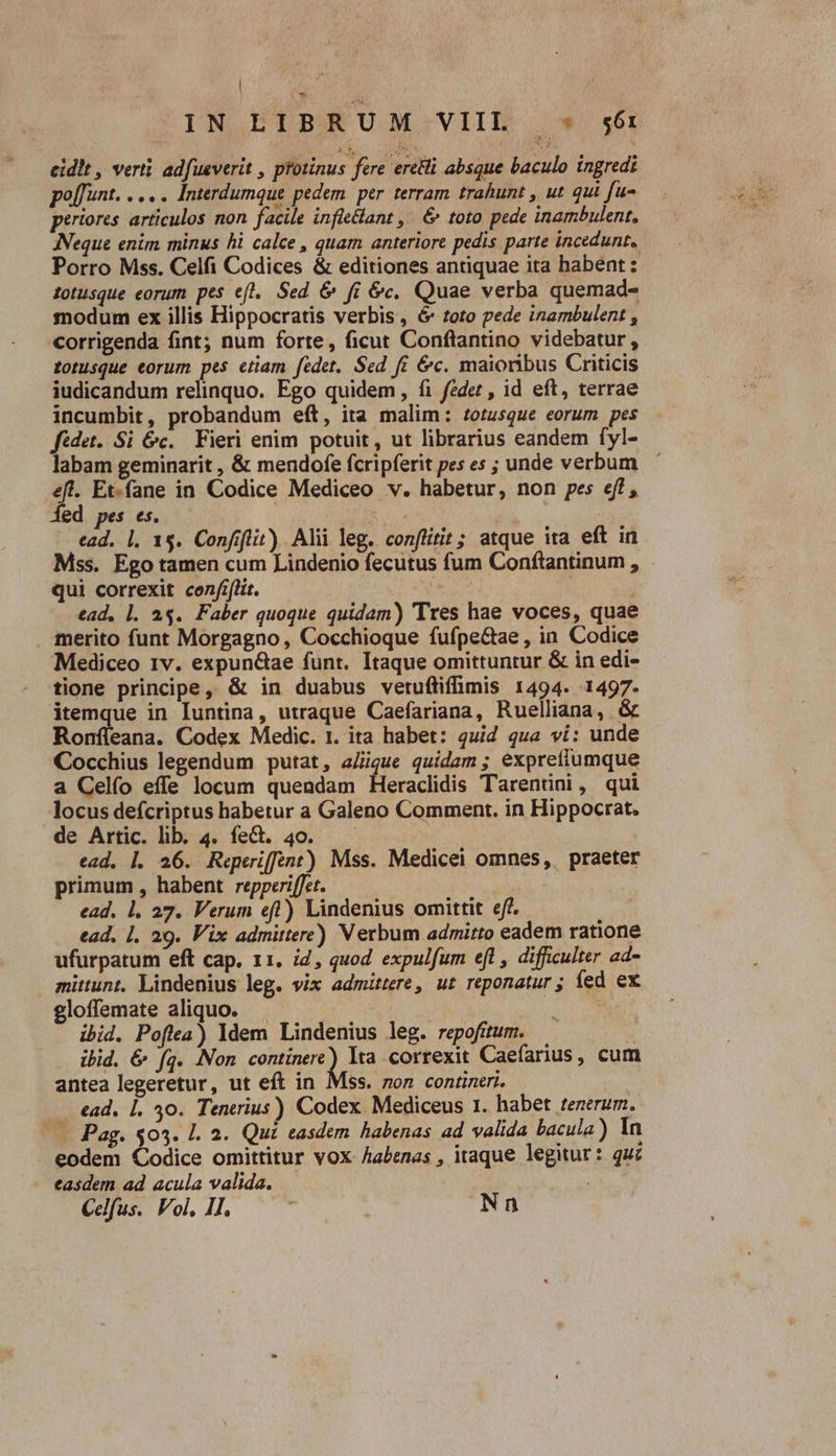 cidit , verti adfueverit , protinus fere eretti absque baculo ingredi poffunt. ..... Interdumque pedem. per. terram. trahunt , ut qui [u- periores articulos non facile infletlant ,' &amp; toto pede inambulent, ANeque enim minus hi calce , quam anteriore pedis parte incedunt, Porro Mss. Celfi Codices &amp; editiones antiquae ita babent: Zotusque eorum pes efl. Sed &amp; fi &amp;c, Quae verba quemad- snodum ex illis Hippocratis verbis, é6 toto pede inambulent corrigenda fint; num forte, ficut Conftantino videbatur , totusque eorum pes etiam fedet. Sed fi &amp;c. maioribus Criticis iudicandum relinquo. Ego quidem, fi fedez , id eft, terrae incumbit, probandum eft, ita malim: zotusque eorum pes fédet..Si Gc. Fieri enim potuit, ut librarius eandem fyl- labam geminarit , &amp; mendofe fcripferit pes es ; unde verbum eft. Et.fane in Codice Mediceo v. habetur, non pes eff , ded pes es. | * | : ead. 1. 1$. Confiflit) Alii leg. conflitit; atque ita eft in Mss. Ego tamen cum Lindenio fecutus fum Conftantinum , qui correxit conflit. ead, l. 25. Faber quoque quidam) Tres hae voces, quae merito funt Morgagno, Cocchioque fufpe&amp;ae , in Codice Mediceo 1v. expun&amp;ae funt. Itaque omittuntur &amp; in edi- tione principe, &amp; in duabus vetuftiffimis 1494. 1497. itemque in Iuntina, utraque Caefariana, Ruelliana, &amp; Ronfleana. Codex Medic. 1. ita habet: 4uid qua vi: unde Cocchius legendum putat, a/igue quidam ; exprefiumque a Celfo effe locum quendam Heraclidis Tarentini, qui locus defcriptus habetur a Galeno Comment. in Hippocrat. de Artic. lib. 4. fe&amp;. 40. ead. |. 26. Reperiffent) Mss. Medicei omnes, praeter primum , habent repperiffet. ead. 1. 27. Verum eft) Lindenius omittit eff. ead. 1. 29. Vix admittere) Verbum admitto eadem ratione ufurpatum eft cap. 11. i2, quod expulfum efl , difficulter ad- mittunt. Lindenius leg. vix admittere, ut reponatur; íed ex gloffemate aliquo. !  ibid. Poftea) ldem Lindenius leg. repofitum. a ibid. &amp; fg. Non continere) Ita. correxit Caefarius, cum antea legeretur, ut eft in Mss. 7on contineri. ead. |. 30. Tenerius) Codex Mediceus 1. habet tenerum. — Pag. $03. 1. 2. Qui easdem habenas ad valida bacula) In eodem Codice omittitur vox Aabenas , itaque legitur: quz easdem ad acula valida. | Celfus. Vol, lj, — - | Nn