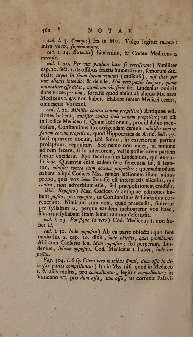 (ove. L3. Cumque) Tra in. Mss. Vulgo legitur tumque : .. Ànfra vero, fuperioresque. | .*- tad, [. 14. Citi Lindenius, &amp; Codex Mediceus r. 'extenfis, | ead. l. 20. Per vim paulum inter. fe recefferunt) Similiter cap. 1o. fedt. 1. de offibus fra&amp;is humerorum , femorum &amp;c. dixit: neque in fuum locum veniunt (mufculi), nifi illos per vim aliquis intendit: &amp; deinde, Ubi vero paulo lengius , quam naturaliter e[fe debet , membrum vis fecit &amp;c. Lindenius omittit duas voces per vim , fortaffe quod abíint ab aliquo Ms. nam Mediceus 1. gas non habet. Habent tamen Medicei ceteri , omnesque Vaticani. ead. 1. 22. Minifler contra coxam propellere) Antiquae edi- tiones habent, munifler contra inde coxam propellere ;»ut eft in Codice Mediceo 1, Quam le&amp;ionem, procul dubio men- dofam, Conftantinus ita corrigendam cenfuit: minifler contra fanam coxam propellere ; quod Hippocrates de Artic. fe. d fieri oportere docuit, ubi femur, in exteriorem partem prolapfum , reponitur. Sed nemo non videt, id minime ad rem facere, fi in interiorem, velin pofferiorem partem femur exciderit. Ego fecutus fum Lindenium, qui extru- fit inde. Quamvis enim eadem fere fententia fit , fi lega- tur, minifler contra idem eoxam propellere ; quemadmodum habent aliqui Codices Mss. tamen le&amp;ionem iftam minus probo, quia vox idem fortaffe eft interpretis alicuius, qui contra , non adverbium effe, fed praepofitionem credidit. ibid. Repofíto) Mss. Codices &amp; antiquae editiones ha- bent pofito , pro repofito , ut Conftantinus &amp; Lindenius cor- rexerunt. Nimirum cum vox, quae praecedit, finiretur per fyllabam re, perque eandem inchoaretur vox haec, librarius fyllabam iftam femel tantum defcripfit. ead. 1, 29. Poteflque id vero) Cod. Mediceus 1. non ha- bet ;d, | ! ead. 1. 30. Inde oppofita) Ab ea parte obie&amp;a : quo fere modo lib. 2. cap. 10. dixit, inde obieWfis, quae prohibeant. Alii cum Caefario leg. idem oppofita; fed perperam. Lin- denius, zbidem oppofita, Cod. Mediceus 1. habet, inde in- poftta. : Pag. $04. 1. 6 fq. Cetera vero manibus fimul, dum t in di- verfas partes compelluntur)) Ita in Mss. nifi quod in ediceo I. G aliis multis, pro compelluntur , legitur compellentur ; in Vaticano vi. pro dum offa, tum offa, ut correxit Palavi-