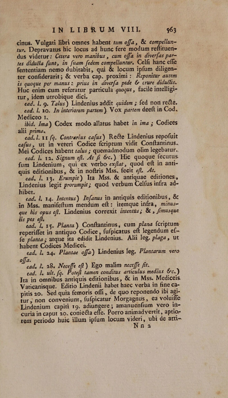 «inus. Vulgati libri omnes habent tum offa, &amp; compellun- tur. Depravatus hic locus ad hunc fere modum reftituen- dus videtur: Cetera vero manibus , cum offa in diver[as par- tes didu&amp;la funt, in. fuam fedem compelluntur. Celfi hanc effe fententiam nemo dubitabit, qui &amp; locum ipfum diligen- ter confiderarit; &amp; verba cap. proximi : Keporitur autem is quoque per manus: prius in. diverfa. pede &amp; crure didutlis. Huc enim cum referatur particula quoque , facile intelligi- tur, idem utrobique dici. ad. l. 9. Talus) Lindenius addit quidem ; fed non re&amp;e. - ead, l. Xo. In interiorem partem). Vox partem deeft in Cod. Mediceo r. | ibid. Ima) Codex modo allatus habet is ima ; Codices alii prima. ; ead. l. 11 (4. Contrarius cafus) Re&amp;e Lindenius repofuit cafus, ut in veteri Codice fcriptum vidit. Conftantinus. Mei Codices habent talus ; quemadmodum olim legebatur. . ead. l. 12. Signum efl. At fi. &amp;c.). Hic quoque fecutus fum Lindenium, qui ex. verbo ex/lar, quod eít in anti- quis editionibus, &amp; in noftris Mss. fecit efl. 4r. ead. Ll. 13. Erumpit) lta Mss. &amp; antiquae editiones, Mgeue legit prorumpit; quod verbum Celfus infra ad- ibet. ead, Ll 14. Intentus). Infanus in. antiquis editionibus, &amp; in Mss. manifeftum mendum eít: itemque infra, minus- que his opus efl. Lindenius correxit intentus; &amp; , fmusque üs pes eft. ead. 1, 1$. Planta) Conftantinus, cum plana fcriptum reperiffet in antiquo Codice , fufpicatus eft legendum ef- fe planta; atque ita. edidit Lindenius. Alii leg. plaga , ut habent Codices Medicei. | ead, l. 24. Plantae offa) Lindenius leg. Plantarum. vero $J/ 4. É e A 28. Neceffe eft) Ego malim neceffe fet. ead. |. ult. fq. Potefl tamen conditus articulus medius &amp;c.) Ita in omnibus antiquis editionibus, &amp; in Mss. Mediceis. Vaticanisque. Editio Lindenii habet haec verba in fine ca- pitis 20. Sed quia femoris offi, de quo reponendo ibi agi- tur, non conveniunt, fufpicatur Morgagnus , ea voluiffe: -Lindenium capiti 19. adiungere ; amanuenfium vero in- curia in caput 20. coniecta effe. Porro animadvertit , aptio- rem periodo huic illum ipfum locum un ubi de arti- n 2