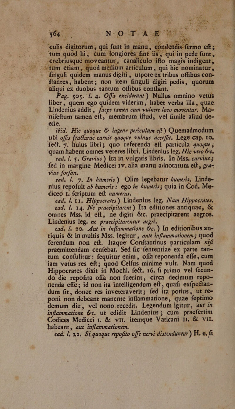 QA C TU HUN: OT A É Mots ww u 12 Reda e aM  M Way POM. E .- culis digitorum , qui funt in manu, udesettmo eft; » tum quod hi, cum longiores fint iis, qui in pede funt, ; erebnusqué moveantur, canaliculo ifto magis indigent, z ow. cwm etiam , quod medium articulum , qui hic nominatur, ^—. * finguli quidem manus digiti , utpote ex tribus offibus con- ftantes, habent; non item finguli digiti pedis, quorum aliqui ex duobus tantum offibus conftant. | Pag. $05. 4. 4. Offa exciderunt) Nullus omnino vetus liber, quem ego quidem viderim, habet verba illa, quae. t Lindenius addit , pus tamen cum vulnere loco moventur. Ma- nifeftum tamen eft, membrum iftud, vel fimile aliud de- eíie. ibid. Hic quoque &amp; ingens periculum eft) Quemadmodum. ubi o/fzs ik carnis quoque vulnus accefft. Lege cap. 1o. fe&amp;. 7. huius libri; quo referenda eft particula quoque, quam habent omnes veteres libri. Lindenius leg. Hic vero óc. tad, l. $. Gravius) lta in vulgatis libris. In Mss. curvius; fed in margine Medicei 1v. alia manu adnotatum eft, gra- vius forfan. | ead. l. 7. In humeris) Olim legebatur humeris. Linde- nius repofuit a5 humeris: ego in humeris; quia in Cod. Me- diceo I. fcriptum eft numerus. ead. l. Y1. Hippocrates) Lindenius leg. Nam Hippocrates. tad. l. 14. Ne praecipitarent) Ita editiones antiquae, &amp; omnes Mss. id eft, ne digiti &amp;c. praecipitarent aegros. Lindenius leg. me praecipitarentur aegri. : ead, |. 20. Aut in inflammatione 6c.) In editionibus an- tiquis &amp; in multis Mss. legitur , ante inflammationem ; quod ferendum non eft. Itaque Conftantinus particulam 7f praemittendam cenfebat. Sed fic fententiae ex parte tan- tum confulitur: fequitur enim, offa reponenda effe, cum jam vetus res eft; quod Celfus minime vult. Nam quod Hippocrates dixit in Mochl. fect. 16. fi primo vel fecun- do die repofita offa non fuerint, circa decimum repo- nenda effe; id non ita intelligendum eft, quafi exfpectan- dum fit, donec res inveteraverit; fed ita potius, ut re- poni non debeant manente inflammatione, quae feptimo demum die, vel nono recedit, Legendum igitur, aut zz inflammatione 6c. ut edidit Lindenius; cum praefertim Codices Medicei r. &amp; vir. itemque Vaticani I. &amp; vit. habeant, aut inflammationem. ead. l. 22. Si quoque repofito offe nervi distenduntur) H. e. fa