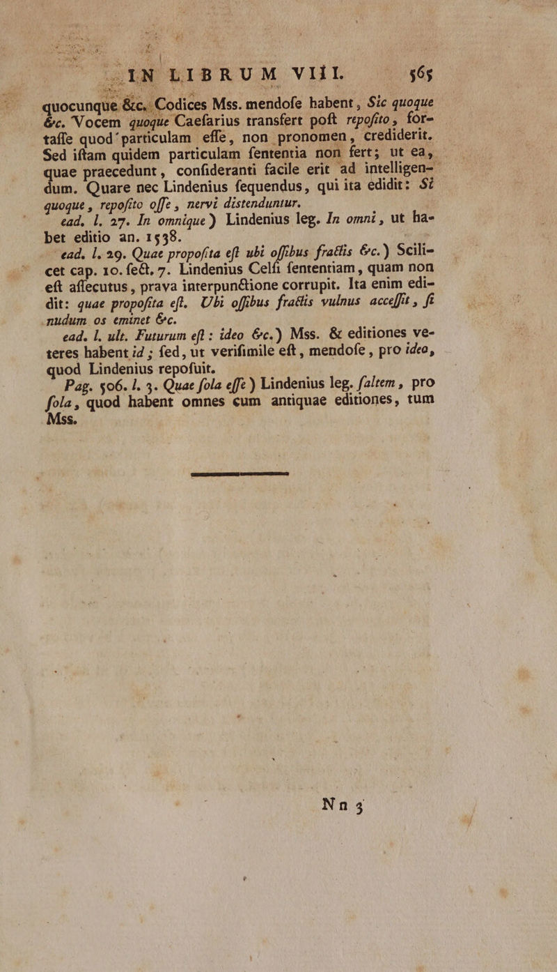 Ro T 5 .iN LIBRUM VIIL 56; E H DE 33 Los $ quocunque £ 'c.. Codices Mss. mendofe babent , Sic quoque . &amp;c. Vocem quoque Caefarius transfert poft repofito, for- tafle quod' particulam effe, non pronomen, crediderit. quae praecedunt, confideranti facile erit ad intelligen- dum. Quare nec Lindenius fequendus, qui ita edidit: $7 quoque , repofíto offe , nervi distenduntur. ead, l. 27. In omnique) Lindenius leg. In omni , ut ha- bet editio an. 1558. | - ead. 1l. a9. Quae propofita efl ubi offibus fratlis &amp;c.) Scili- cet cap. 10. fe&amp;, 7. Lindenius Celfi fententiam , quam non e(t affecutus , prava interpun&amp;ione corrupit. Ita enim edi- dit: quae propofita eft. Ubi offibus fraclis vulnus. acce[fit , f mudum os eminet &amp;c. ead. 1. ult. Futurum efl : ideo. &amp;c.) Mss. &amp; editiones ve- teres habent i2 ; fed, ut verifimile eft, mendofe , pro ideo, quod Lindenius repofuit. Pag. $06. l. 3. Quae fola effc) Lindenius leg. faitem , pro fois, quod habent omnes €um antiquae editiones, tum S. ,