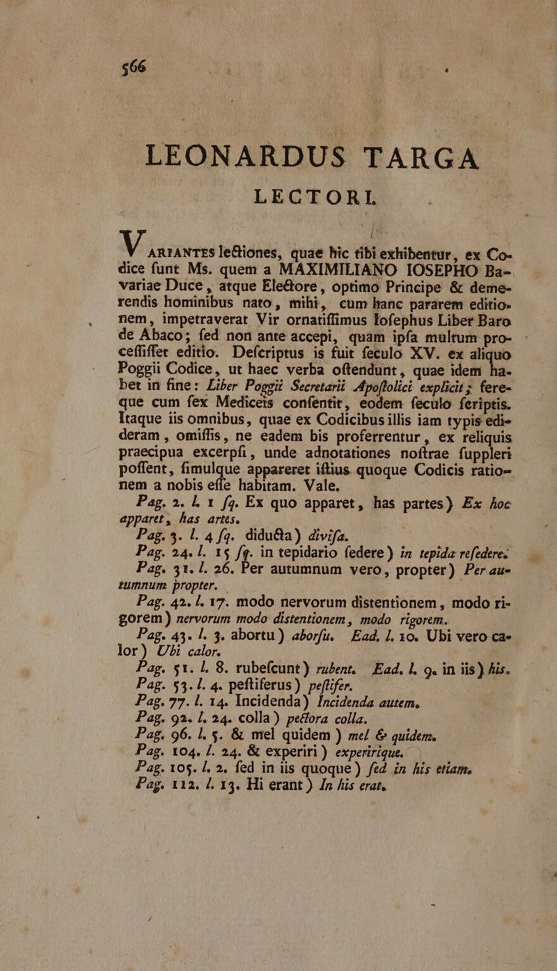 $66 ! v: LEONARDUS TARGA LECTORI ! M inn le&amp;iones, quae hic tibi exhibentur, ex Co- dice funt Ms. quem a MAXIMILIANO IOSEPHO Ba- variae Duce , atque Ele&amp;ore , optimo Principe &amp; deme- rendis hominibus nato, mihi, cum hanc pararem editio. nem, impetraverat Vir ornatiffimus Fofephus Liber Baro de Ábaco; fed non ante accepi, quam ipfa multum pro- : cefüffet editio. Deferiptus is fuit feculo XV. ex aliquo Poggii Codice, ut haec verba oftendunt, quae idem ha. bet in fine: Liber Poggii Secretarii Mpoflolici explicit; fere- que cum fex Medicers confentit, eodem feculo feriptis. Itaque iis omnibus, quae ex Codicibusillis iam typis edi- deram , omiífis, ne eadem bis proferrentur, ex reliquis praecipua excerpfi, unde adnotationes noftrae fuppleri poffent, fimulque appareret iftius quoque Codicis ratio- nem a nobis effe habitam. Vale. Pag. 2. l. 1 f4. Ex quo apparet, has partes) Ex Aoc apparet, has artes. Pag. 5. l. 4 fq. diduCta) divifa. Pag. 24. l. 1$ fq. in tepidario federe) in tepida refedere. Pag. 31. 1. 26. Per autumnum vero, propter) Per au- tumnurm propter. — | Pag. 42. |. 17. modo nervorum distentionem , modo ri- gorem) nervorum modo distentionem , modo rigorem. Pag. 43. l. 3. abortu) aborfu. Ead. I. xo. Ubi vero ca- lor) Ui calor. Pag. 51. 1. 8. rubefcunt) ru£ent. — Ead. I. 9. in iis) Ais. Pag. $5.1. 4. peftiferus) peflifer. Pag. 77. l. 14. Incidenda) Incidenda autem. Pag. 93. 1. 24. colla) pectora colla. Pag. 96. 1. 5. &amp; mel quidem ) me/ &amp; quidem. Pag. 104. I. 24. &amp; experiri) experirique. Pag. 105. |. 2, fed in iis quoque) fed zn his etiam.