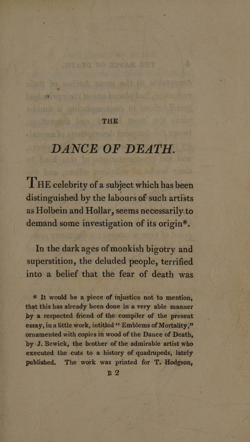 THE DANCE OF DEATH. Tse celebrity of a subject which has been distinguished by the labours of such artists as Holbein and Hollar, seems necessarily.to demand some investigation of its origin*, — In the dark ages of monkish bigotry and superstition, the deluded people, terrified into a belief that the fear of death was * It would be a piece of injustice not to mention, that this has already been done in a very able manner by a respected friend of the compiler of the present essay, in a little work, intitled ‘* Emblems of Mortality,” ornamented with copies in wood of the Dance of Death, ‘by J. Bewick, the brother of the admirable artist who executed the cuts to a history of quadrupeds, lately published. The work was printed for T. Hodgson, B2