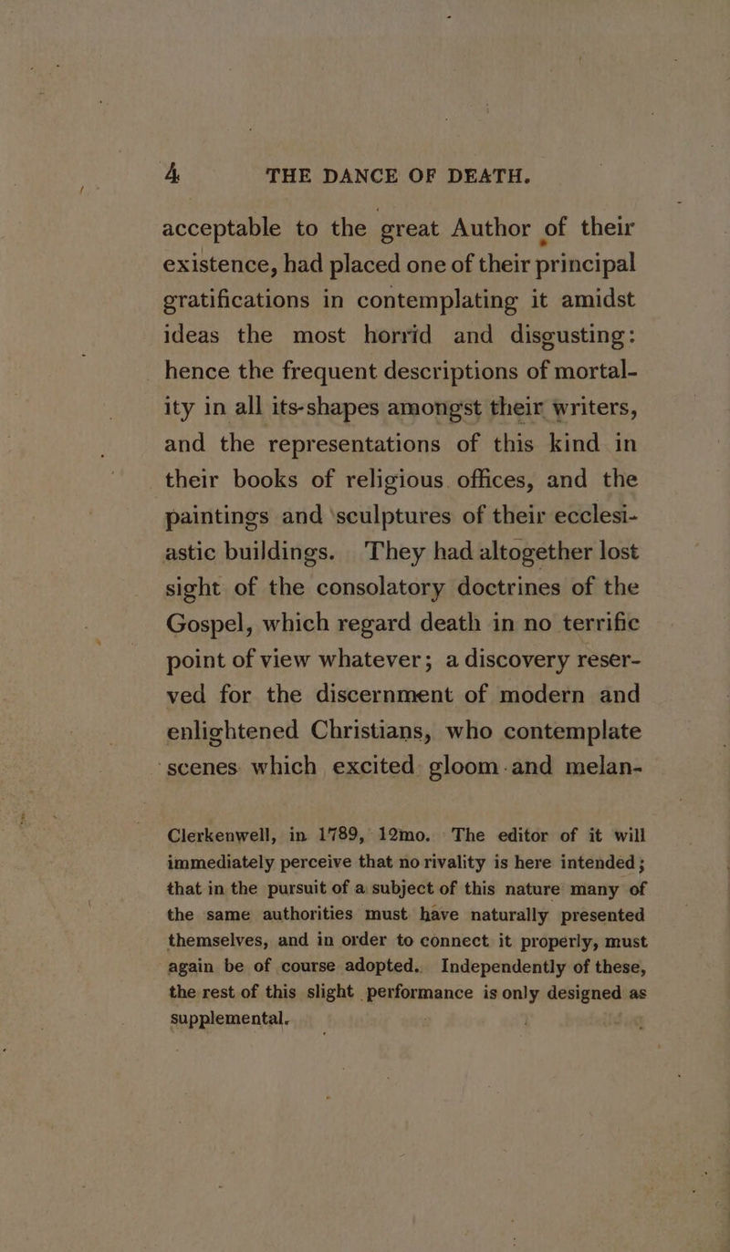 acceptable to the great Author of their existence, had placed one of their principal gratifications in contemplating it amidst ideas the most horrid and disgusting: hence the frequent descriptions of mortal- ity in all its-shapes amongst their writers, and the representations of this kind in their books of religious offices, and the ‘paintings and ‘sculptures of their ecclesi- astic buildings. They had altogether lost sight of the consolatory doctrines of the Gospel, which regard death in no terrific point of view whatever; a discovery reser- ved for the discernment of modern and enlightened Christians, who contemplate ‘scenes which excited gloom-and melan-— Clerkenwell, in 1789, 12mo. The editor of it will immediately perceive that norivality is here intended ; that in the pursuit of a subject of this nature many of the same authorities must have naturally presented themselves, and in order to connect it properly, must again be of course adopted.. Independently of these, the rest of this slight performance is only designed as supplemental. .