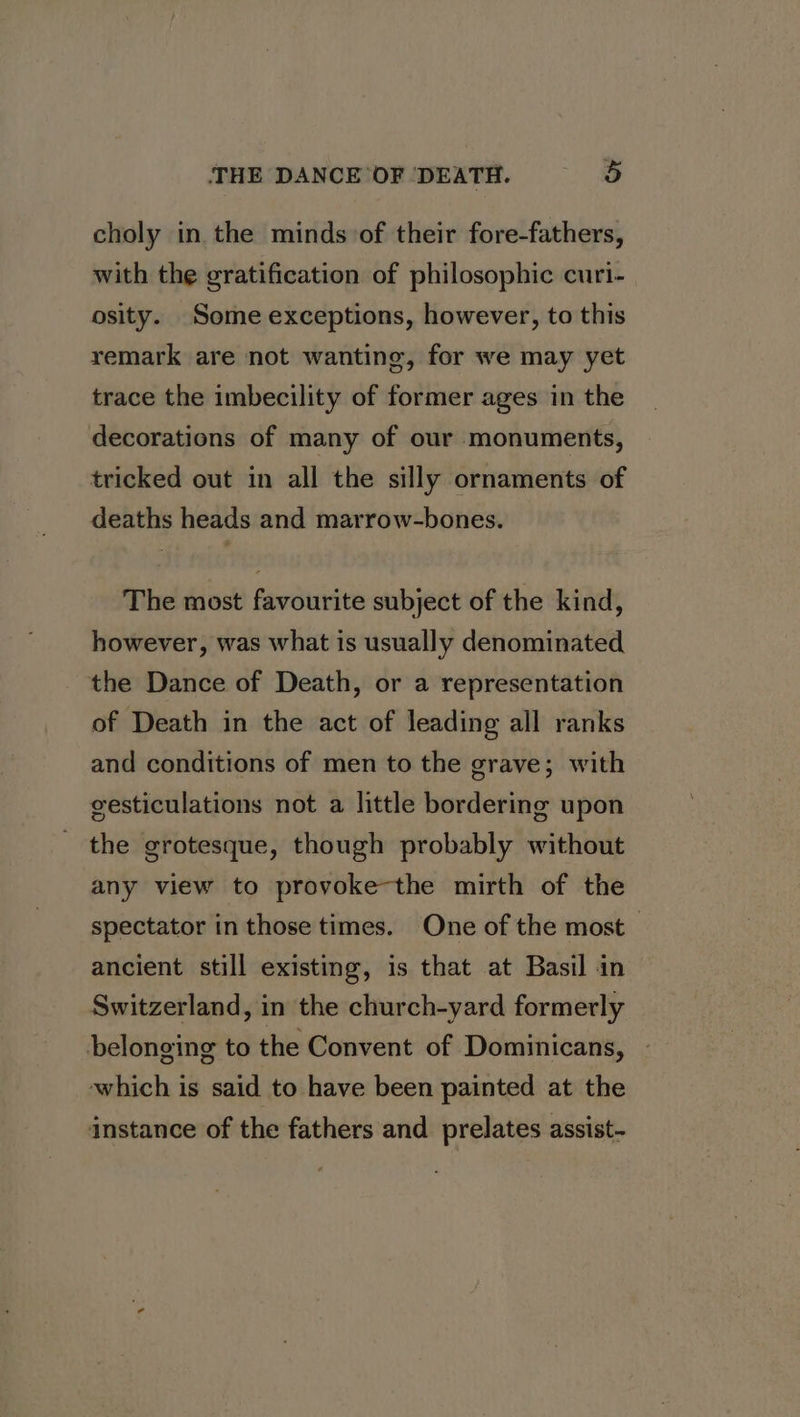 choly in the minds of their fore-fathers, with the gratification of philosophic curi- osity. Some exceptions, however, to this remark are not wanting, for we may yet trace the imbecility of former ages in the decorations of many of our monuments, tricked out in all the silly ornaments of deaths heads and marrow-bones. The most favourite subject of the kind, however, was what is usually denominated the Dance of Death, or a representation of Death in the act of leading all ranks and conditions of men to the grave; with vesticulations not a little bordering upon the grotesque, though probably without any view to provoke-the mirth of the spectator in those times. One of the most ancient still existing, is that at Basil in Switzerland, in the church-yard formerly belonging to the Convent of Dominicans, which is said to have been painted at the instance of the fathers and prelates assist-