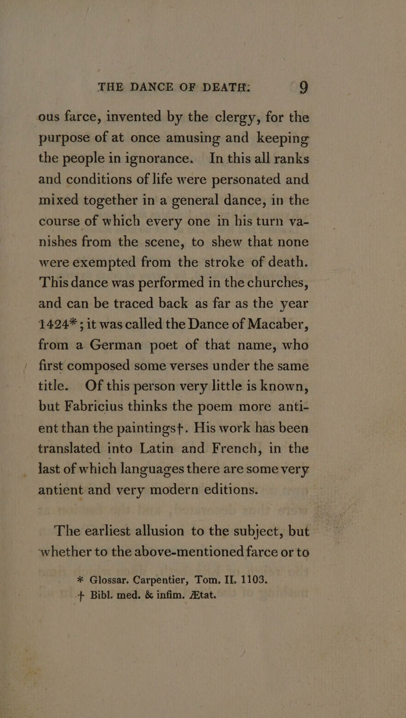 ous farce, invented by the clergy, for the purpose of at once amusing and keeping the people in ignorance. In this all ranks and conditions of life were personated and mixed together in a general dance, in the course of which every one in his turn va- nishes from the scene, to shew that none were exempted from the stroke of death. This dance was performed in the churches, and can be traced back as far as the year 1424* ; it was called the Dance of Macaber, from a German poet of that name, who first composed some verses under the same title. Of this person very little is known, but Fabricius thinks the poem more anti- ent than the paintingst. His work has been translated into Latin and French, in the last of which languages there are some very antient and very modern editions. The earliest allusion to the subject, but whether to the above-mentioned farce or to * Glossar. Carpentier, Tom. II. 1103. -+ Bibl. med. &amp; infim. tat.