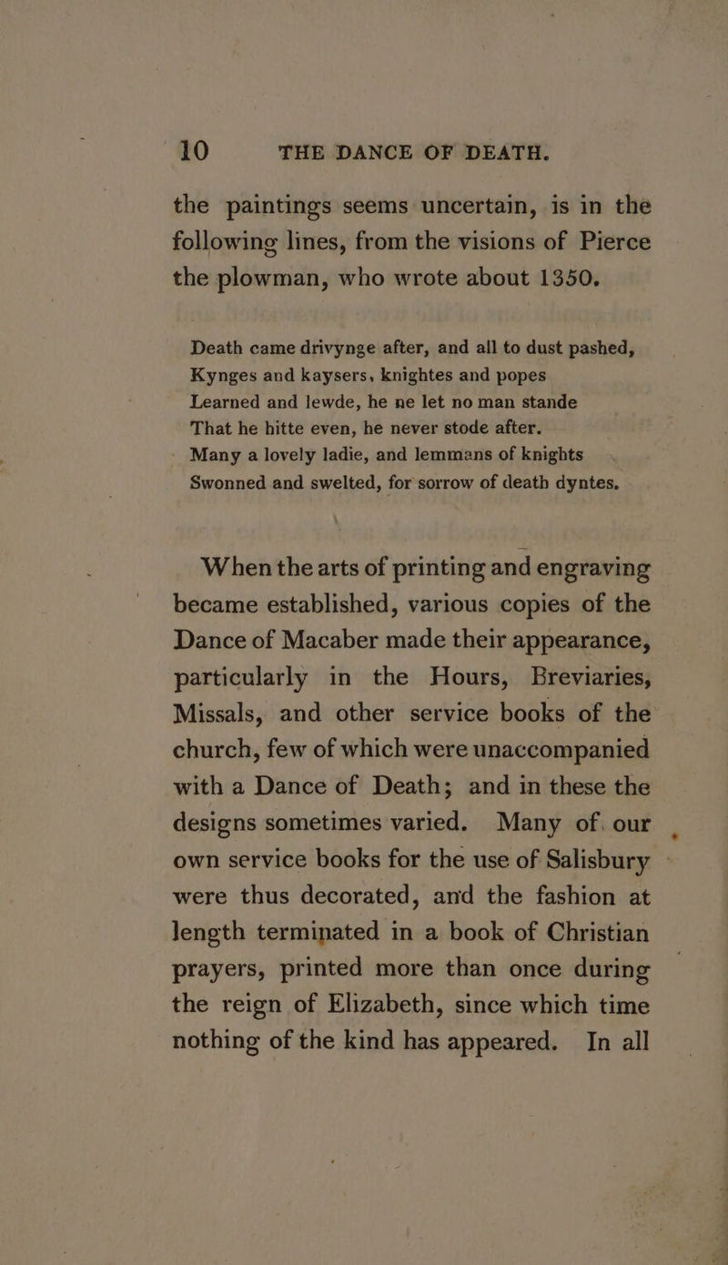 the paintings seems uncertain, is in the following lines, from the visions of Pierce the plowman, who wrote about 1350. Death came drivynge after, and all to dust pashed, Kynges and kaysers, knightes and popes Learned and lewde, he ne let no man stande That he hitte even, he never stode after. Many a lovely ladie, and lemmans of knights Swonned and swelted, for sorrow of death dyntes, When the arts of printing and engraving became established, various copies of the Dance of Macaber made their appearance, particularly in the Hours, Breviaries, Missals, and other service books of the church, few of which were unaccompanied with a Dance of Death; and in these the designs sometimes varied. Many of, our were thus decorated, and the fashion at length terminated in a book of Christian prayers, printed more than once during the reign of Elizabeth, since which time nothing of the kind has appeared. In all &gt;