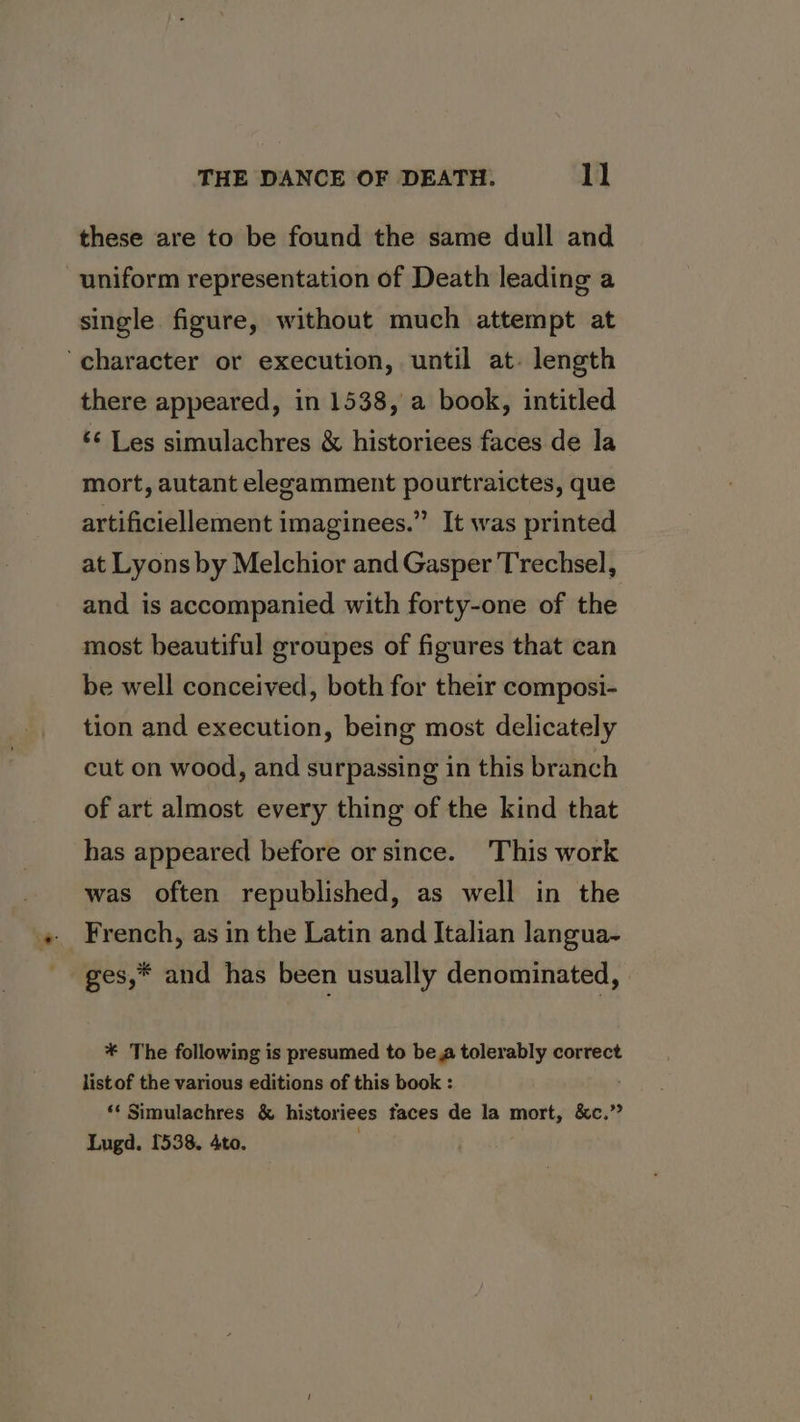 these are to be found the same dull and uniform representation of Death leading a single figure, without much attempt at ‘character or execution, until at- length there appeared, in 1538, a book, intitled ‘¢ Les simulachres &amp; historiees faces de la mort, autant elegamment pourtraictes, que artificiellement imaginees.” It was printed at Lyons by Melchior and Gasper Trechsel, and is accompanied with forty-one of the most beautiful groupes of figures that can be well conceived, both for their composi- tion and execution, being most delicately cut on wood, and surpassing in this branch of art almost every thing of the kind that has appeared before or since. This work was often republished, as well in the French, as in the Latin and Italian langua- ges,* and has been usually denominated, * The following is presumed to bea tolerably correct listof the various editions of this book : *¢ Simulachres &amp; historiees faces de la mort, &amp;c.” Lugd. 1538. Ato.