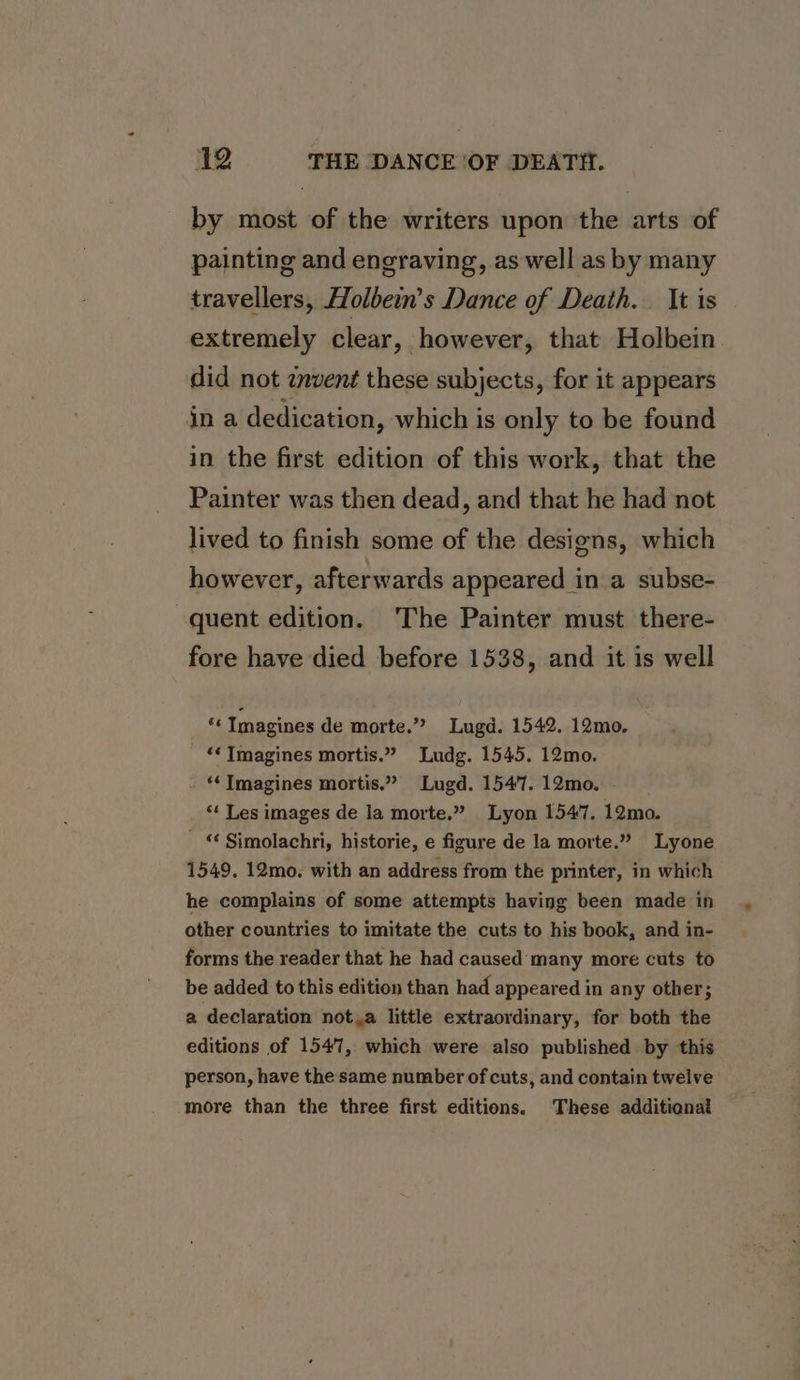 by most of the writers upon the arts of painting and engraving, as well as by many travellers, Holbein’s Dance of Death. It is extremely clear, however, that Holbein did not invent these subjects, for it appears jn a dedication, which is only to be found in the first edition of this work, that the Painter was then dead, and that he had not lived to finish some of the designs, which however, afterwards appeared in a subse- quent edition. ‘The Painter must there- fore have died before 1538, and it is well *« Tmagines de morte.” Lugd. 1542. 12mo, “¢ Imagines mortis.” Ludg. 1545. 12mo. . “ Imagines mortis.” Lugd. 1547. 12mo. “ Les images de la morte.” Lyon 1547. 12mo. - © Simolachri, historie, e figure de la morte.” Lyone 1549. 12mo. with an address from the printer, in which he complains of some attempts having been made in other countries to imitate the cuts to his book, and in- forms the reader that he had caused many more cuts to be added to this edition than had appeared in any other; a declaration not,a little extraordinary, for both the editions of 1547, which were also published by this person, have the same number of cuts, and contain twelve more than the three first editions. These additional