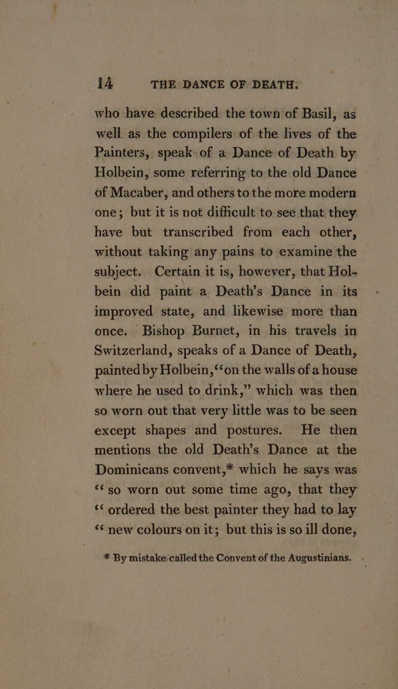 who have: described the town of Basil, as well as the compilers of the lives of the Painters, speak of a Dance of Death by Holbein, some referring to the old Dance of Macaber, and others to the more modern ‘one; but it is not difficult to see that they have but transcribed from each other, without taking any pains to examine the subject. Certain it is, however, that Hol- bein did paint a Death’s Dance in its improved state, and likewise more than once. Bishop Burnet, in his travels in Switzerland, speaks of a Dance of Death, painted by Holbein, ‘‘on the walls of a house where he used to drink,” which was then so worn out that very little was to be seen except shapes and postures. He then mentions the old Death’s Dance at the Dominicans convent,* which he says was “¢so worn out some time ago, that they ‘‘ ordered the best painter they had to lay &lt;¢ new colours on it; but this is so ill done, * By mistake. called the Convent of the Augustinians. ;