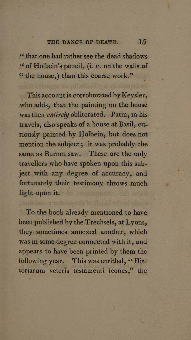 ‘« that one had rather see the dead shadows ‘&lt; of Holbein’s pencil, (i. e. on the walls of **the house,) than this coarse work.” This account is corroborated by Keysler, who adds, that the painting on the house was then entirely obliterated. Patin, in his travels, also speaks of a house at Basil, cu- ‘riously painted by Holbein, but does not mention the subject; it was probably the same as Burnet saw. ‘These are the only travellers who have spoken upon this sub- ject with any degree of accuracy, and - fortunately their testimony throws much light upon it. To the book already mentioned to have been published by the Trechsels, at Lyons, they sometimes annexed another, which was in some degree connected with it, and appears to have been printed by them the following year. This was entitled, ‘‘ His- toriarum yeteris testamenti icones,” the