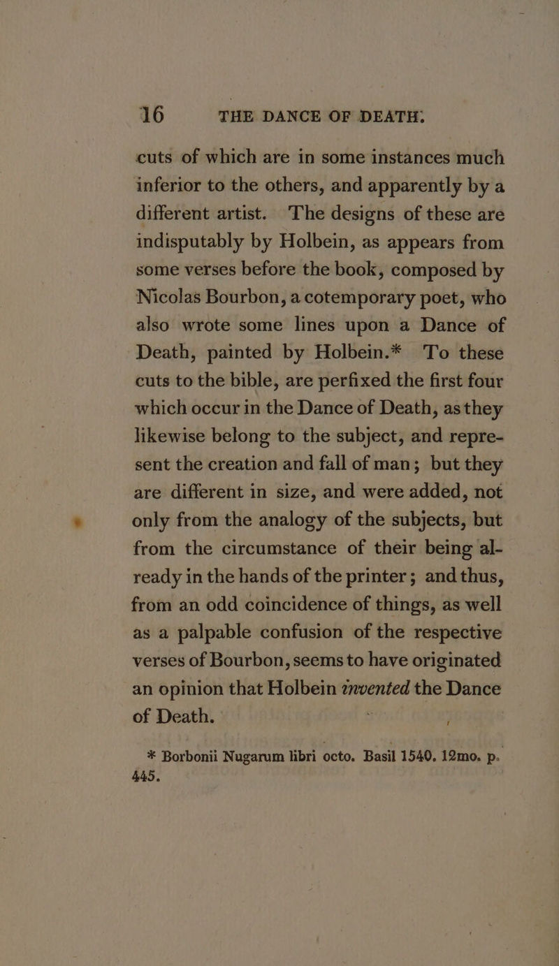 cuts of which are in some instances much inferior to the others, and apparently by a different artist. 'The designs of these are indisputably by Holbein, as appears from some verses before the book, composed by Nicolas Bourbon, a cotemporary poet, who also wrote some lines upon a Dance of Death, painted by Holbein.* To these cuts to the bible, are perfixed the first four which occur in the Dance of Death, as they likewise belong to the subject, and repre- sent the creation and fall of man; but they are different in size, and were added, not only from the analogy of the subjects, but from the circumstance of their being al- ready in the hands of the printer; and thus, from an odd coincidence of things, as well as a palpable confusion of the respective verses of Bourbon, seems to have originated an opinion that Holbein znvented the Dance of Death. : * Borbonii Nugarum libri octo. Basil 1540. 12mo. p. 445.