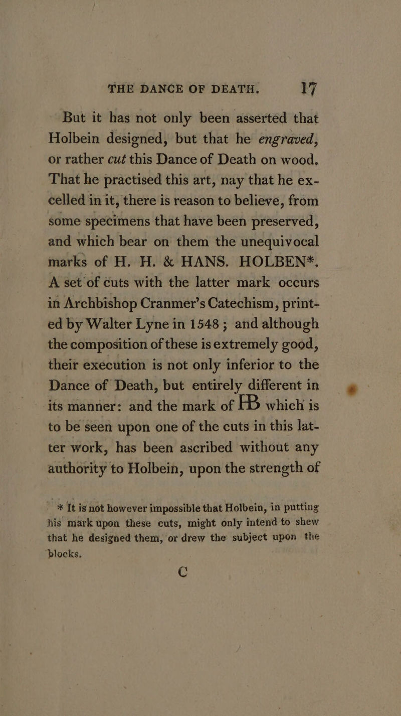 But it has not only been asserted that Holbein designed, but that he engraved, or rather cut this Dance of Death on wood, That he practised this art, nay that he ex- celled in it, there is reason to believe, from some specimens that have been preserved, and which bear on them the unequivocal marks of H. H. &amp; HANS. HOLBEN*. A set of cuts with the latter mark occurs in Archbishop Cranmer’s Catechism, print- ed by Walter Lyne in 1548 ; and although the composition of these isextremely good, their execution is not only inferior to the Dance of Death, but entirely different in its manner: and the mark of HB which is to be seen upon one of the cuts in this lat- ter work, has been ascribed without any authority to Holbein, upon the strength of * It is not however impossible that Holbein, in putting his mark upon these cuts, might only intend to shew that he designed them, or drew the subject upon the ‘blocks. Cc