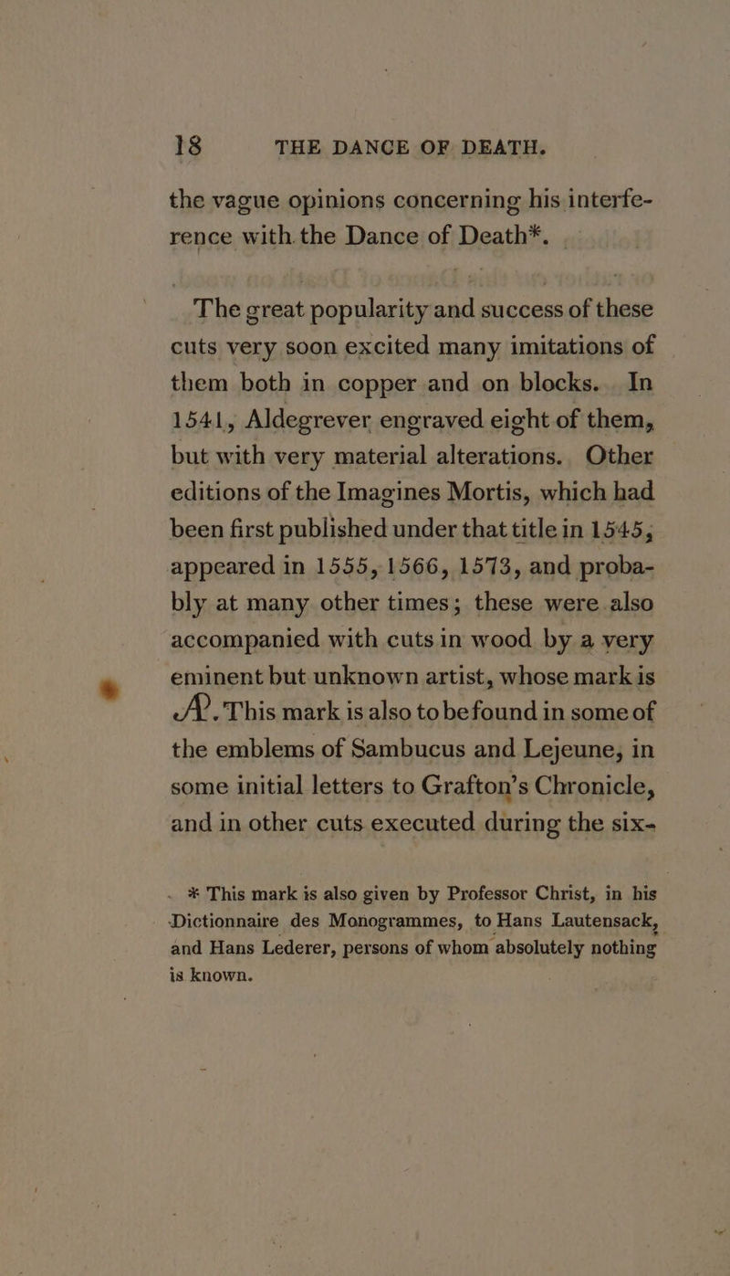 the vague opinions concerning his interfe- rence with the Dance of Death*. | The great popularity and success of these cuts very soon excited many imitations of them both in copper and on blocks. In 1541, Aldegrever engraved eight of them, but with very material alterations. Other editions of the Imagines Mortis, which had been first published under that title in 1545, appeared in 1555, 1566, 1573, and proba- bly at many other times; these were also accompanied with cuts in wood by a very eminent but unknown artist, whose mark is SP. This mark is also to befound in some of the emblems of Sambucus and Lejeune, in some initial letters to Grafton’s Chronicle, and in other cuts executed during the six- . * This mark is also given by Professor Christ, in his Dictionnaire des Monogrammes, to Hans Lautensack, and Hans Lederer, persons of whom absolutely nothing is known.