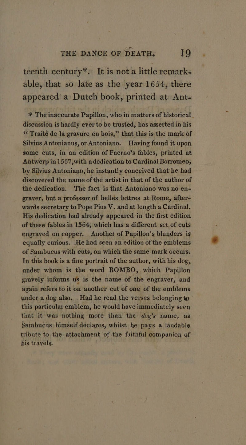 teenth century*. It is not a ttle remark- able, that so late as the year 1654, there appeared a Dutch book, printed at Ant- * The inaccurate Papillon, who in matters of historical _ discussion is hardly ever to be trusted, has asserted in his ‘«'Traité de la gravure en bois,” that this is the mark of Silvius Antonianus, or Antoniano. Having found it upon some cuts, in an edition of Faerno’s fables, printed at Antwerp in 1567,with a dedication to Cardinal Borromeo, by Silvius Antoniano, he instantly conceived that he had discavered the name of the artist in that of the author of the dedication. ‘The fact is that Antoniano was no en- graver, but a professor of bellés lettres at Rome, after- wards secretary to Pope Pius V. and at length a Cardinal. His dedication had already appeared in the first edition of these fables in 1564, which has a different set of cuts engraved on copper. Another of Papillon’s blunders is. equally curious. ‘He had seen an edition of the emblems of Sambucus with cuts, on which the same mark occurs. In this book is a fine portrait of the author, with his dog, under whom is the word BOMBO, which Papillon gravely informs us is the name of the engraver, and again refers to it on another cut of one of the emblems under a dog also, . Had he read the verses belonging ta this particular emblem, he would have immediately seen that it was nothing more than the dog’s name, as Sambucus himself declarcs, whilst he pays a laudable tribute to the attachment of the faithful companion of his travels,