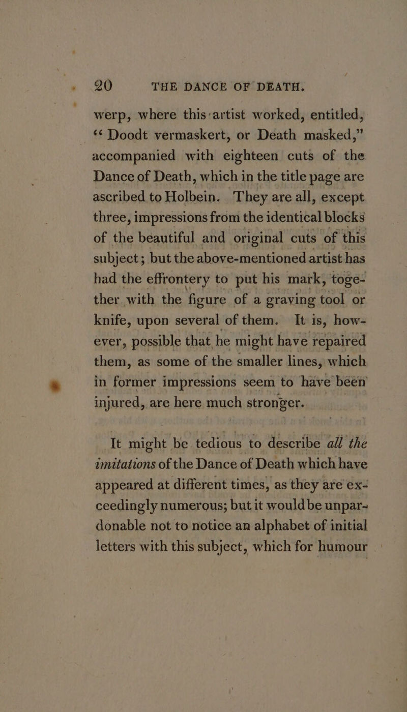 werp, where this:artist worked, entitled, &lt;&lt; Doodt vermaskert, or Death masked,” accompanied with eighteen cuts of the Dance of Death, which in the title page are ascribed to Holbein. They are all, except three, impressions from the identical blocks of the beautiful and original cuts ‘of this subject; but the riers Fert artist has had the effrontery to put his mark, toge- ther with the figure of a graving tool or knife, upon several of them. It is, how- ever, possible that he might have repaired them, as some of the smaller lines, which in former impressions seem to have béén injured, are here much stronger. _ It might be tedious to describe all the imitations of the Dance of Death which have appeared at different times, as they are ex- ceedingly numerous; but it would be unpar- donable not to notice an alphabet of initial letters with this subject, which for humour