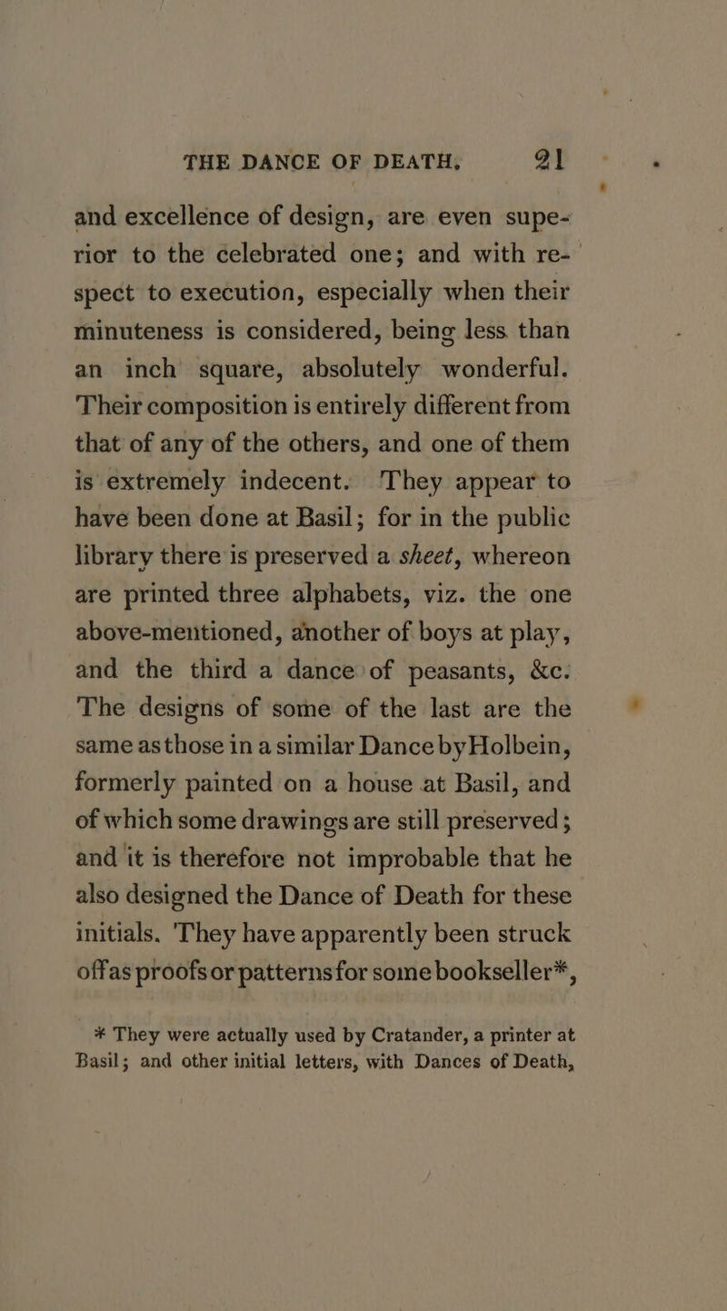 and excellence of design, are even supe- rior to the celebrated one; and with re- spect to execution, especially when their minuteness is considered, being less than an inch square, absolutely wonderful. Their composition is entirely different from that of any of the others, and one of them is extremely indecent. They appear to have been done at Basil; for in the public library there is preserved a sheet, whereon are printed three alphabets, viz. the one above-mentioned, another of boys at play, and the third a dance of peasants, &amp;c. The designs of some of the last are the same asthose in a similar Dance by Holbein, formerly painted on a house at Basil, and of which some drawings are still preserved ; and it is therefore not improbable that he also designed the Dance of Death for these initials. 'They have apparently been struck offas proofsor patterns for some bookseller*, #* They were actually used by Cratander, a printer at Basil; and other initial letters, with Dances of Death,