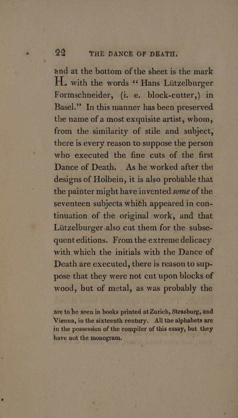 and at the bottom of the sheet is the mark . with the words ‘¢ Hans Liitzelburger Formschneider, (i. e. block-cutter,) in Basel.” In this manner has been preserved the name of a most exquisite artist, whom, from the similarity of stile and subject, there is every reason to suppose the person who executed the fine cuts of the first Dance of Death. As he worked after the designs of Holbein, it is also probable that the painter might have invented some of the seventeen subjects whith appeared in con- tinuation of the original work, and that Liitzelburger.also cut them for the subse- quent editions. From the extreme delicacy with which the initials with the Dance of Death are executed, there is reason to sup- pose that they were not cut upon blocks of wood, but of metal, as was probably the are to be seen in books printed at Zurich, Strasburg, and Vienna, in the sixteenth century. All the alphabets are in the possession of the compiler of this essay, but i et have not the monogram.