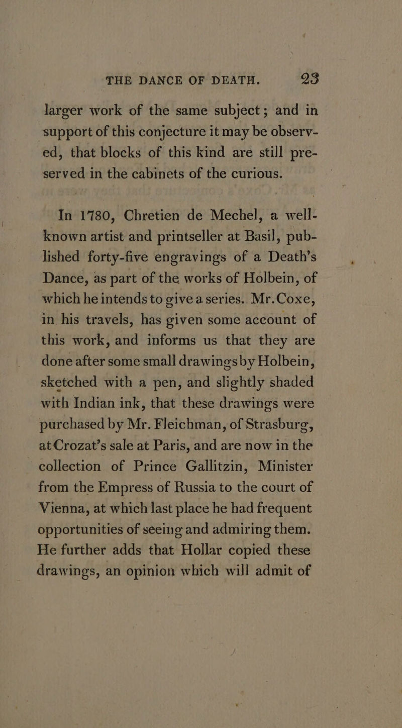 larger work of the same subject ; and in support of this conjecture it may be observ- ed, that blocks of this kind are still pre- served in the cabinets of the curious. In 1780, Chretien de Mechel, a well- known artist and printseller at Basil, pub- lished forty-five engravings of a Death’s Dance, as part of the works of Holbein, of which he intends to give a series. Mr.Coxe, in his travels, has given some account of this work, and informs us that they are done after some small drawings by Holbein, sketched with a pen, and slightly shaded with Indian ink, that these drawings were purchased by Mr. Fleichman, of Strasburg, at Crozat’s sale at Paris, and are now in the collection of Prince Gallitzin, Minister from the Empress of Russia to the court of Vienna, at which last place he had frequent opportunities of seeing and admiring them. He further adds that Hollar copied these drawings, an opinion which will admit of