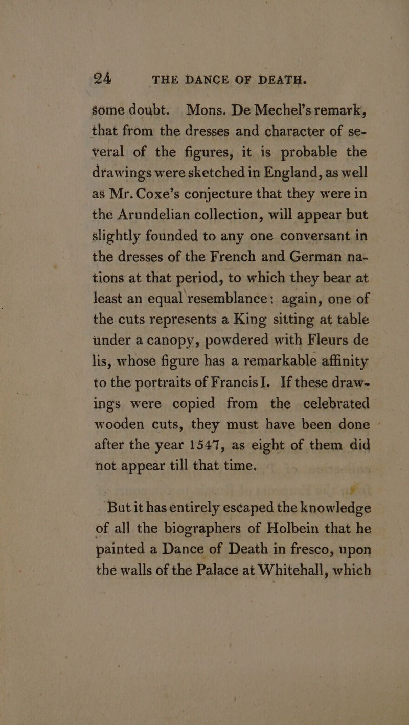 some doubt. Mons. De Mechel’s remark, that from the dresses and character of se- veral of the figures, it is probable the drawings were sketched in England, as well as Mr. Coxe’s conjecture that they were in the Arundelian collection, will appear but slightly founded to any one conversant in the dresses of the French and German na- tions at that period, to which they bear at least an equal resemblance: again, one of the cuts represents a King sitting at table under a canopy, powdered with Fleurs de lis, whose figure has a remarkable affinity to the portraits of FrancisI. If these draw- ings were copied from the celebrated wooden cuts, they must have been done ~ after the year 1547, as eight of them did not appear till that time. : LA But it has entirely escaped the knowledge of all the biographers of Holbein that he painted a Dance of Death in fresco, upon the walls of the Palace at Whitehall, which