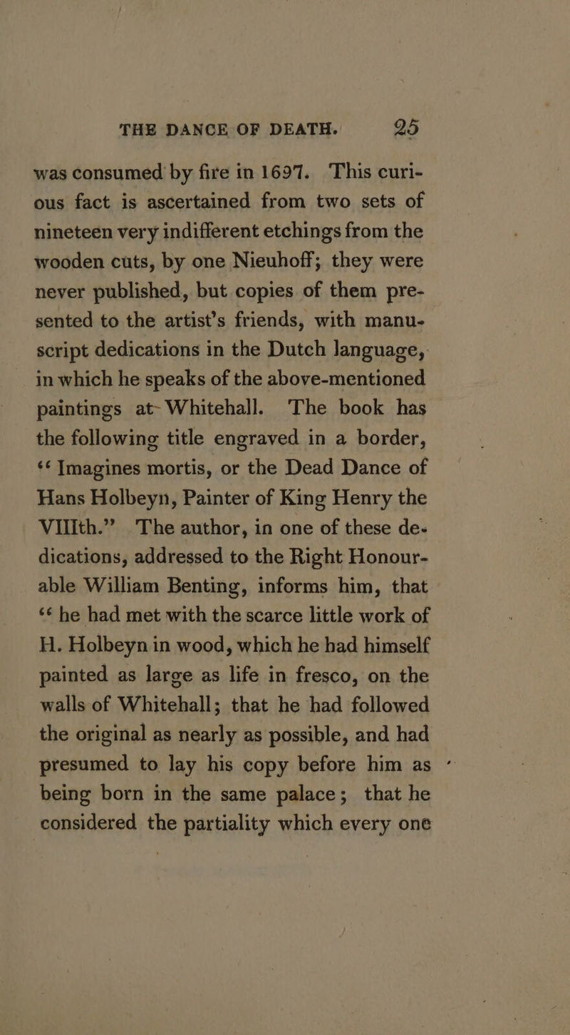 was consumed by fire in 1697. This curi- ous fact is ascertained from two sets of nineteen very indifferent etchings from the wooden cuts, by one Nieuhoff; they were never published, but copies of them pre- sented to the artist’s friends, with manu- script dedications in the Dutch language, in which he speaks of the above-mentioned paintings at-Whitehall. The book has the following title engraved in a border, ‘* Imagines mortis, or the Dead Dance of Hans Holbeyn, Painter of King Henry the Vilith.” The author, in one of these de- dications, addressed to the Right Honour- able William Benting, informs him, that ‘¢ he had met with the scarce little work of H. Holbeyn in wood, which he had himself painted as large as life in fresco, on the walls of Whitehall; that he had followed the original as nearly as possible, and had presumed to lay his copy before him as ° being born in the same palace; that he considered the partiality which every one