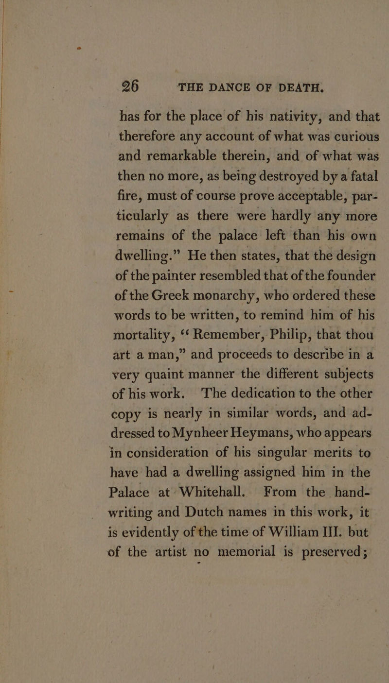 has for the place of his nativity, and that therefore any account of what was curious and remarkable therein, and of what was then no more, as being destroyed by a fatal fire, must of course prove acceptable, par- ticularly as there were hardly any more remains of the palace left than his own dwelling.” He then states, that the design of the painter resembled that of the founder of the Greek monarchy, who ordered these words to be written, to remind him of his mortality, ‘*‘ Remember, Philip, that thou art a man,” and proceeds to describe in a very quaint manner the different subjects of his work. The dedication to the other copy is nearly in similar words, and ad- dressed to Mynheer Heymans, who appears in consideration of his singular merits to have had a dwelling assigned him in the Palace at Whitehall. From the hand- writing and Dutch names in this work, it is evidently of the time of William III. but of the artist no memorial is preserved ;