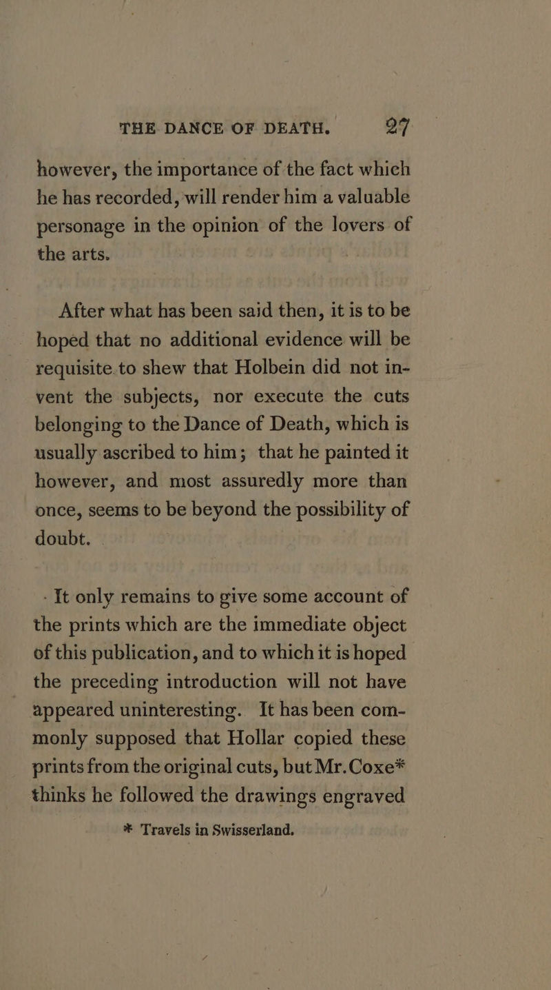 however, the importance of the fact which he has recorded, will render him a valuable personage in the opinion of the lovers of the arts. After what has been said then, it is to be hoped that no additional evidence will be requisite.to shew that Holbein did not in- vent the subjects, nor execute the cuts belonging to the Dance of Death, which is usually ascribed to him; that he painted it however, and most assuredly more than once, seems to be beyond the possibility of doubt. | - It only remains to give some account of the prints which are the immediate object of this publication, and to which it is hoped the preceding introduction will not have appeared uninteresting. It has been com- monly supposed that Hollar copied these prints from the original cuts, but Mr.Coxe* thinks he followed the drawings engraved * Travels in Swisserland.