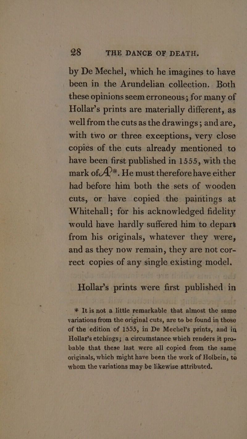by De Mechel, which he imagines to have been in the Arundelian collection. Both these opinions seem erroneous; for many of Hollar’s prints are materially different, as well from the cuts as the drawings; and are, with two or three exceptions, very close copies of the cuts already mentioned to have been first published in 1555, with the mark of:A?*. He must therefore have either had before him both the sets of wooden cuts, or have copied the paintings at Whitehall; for his acknowledged fidelity would have hardly suffered him to depart from his originals, whatever they were, and as they now remain, they are not cor- rect copies of any single existing model. Hollar’s prints were first published in * Itis not a little remarkable that almost the same variations from the original cuts, are to be found in those of the edition of 1555, in De Mechel’s prints, and in Hollar’s etchings; a circumstance which renders it pro- bable that these last were all copied from the same originals, which might have been the work of Holbein, to whom the variations may be likewise attributed.