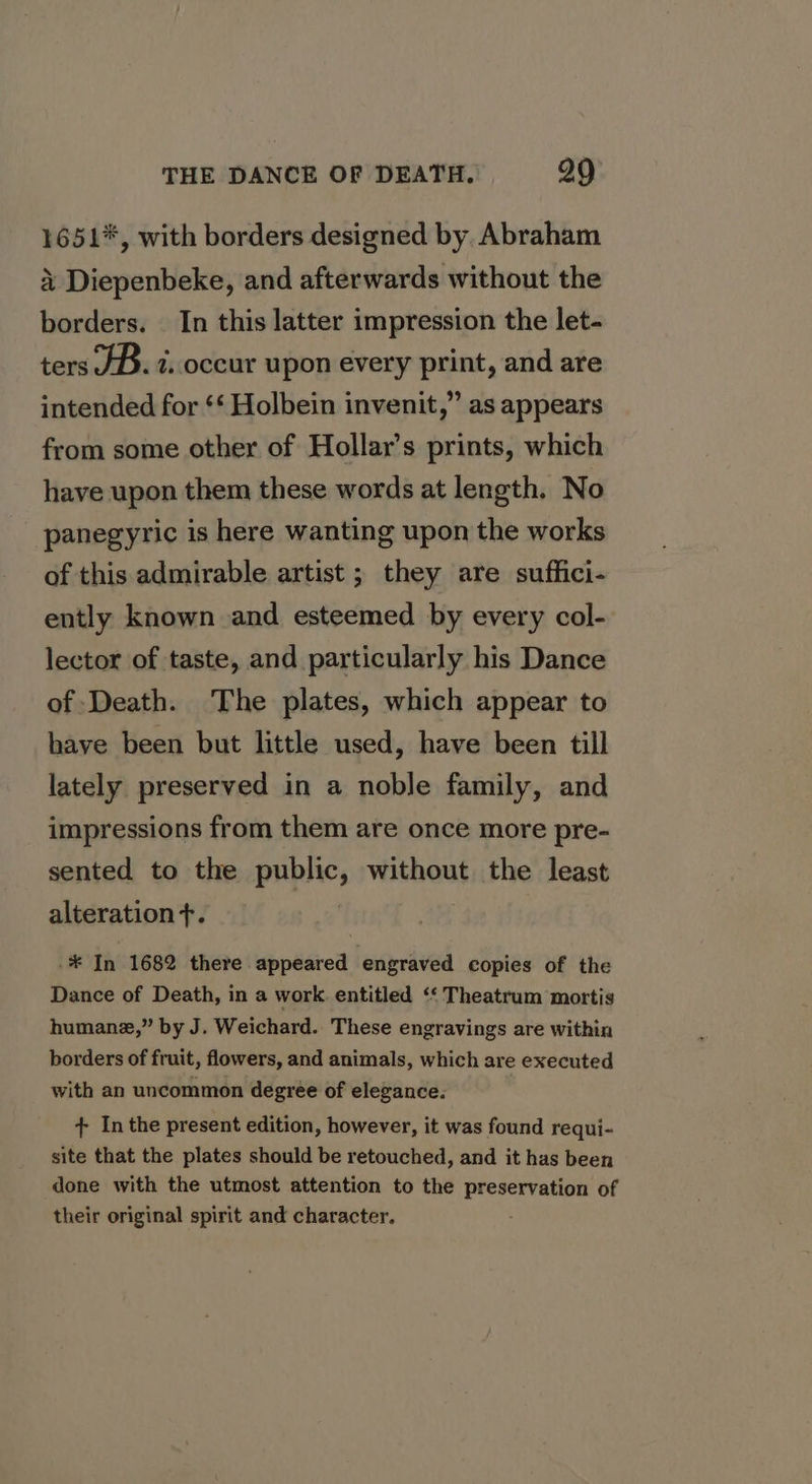 1651*, with borders designed by. Abraham 4 Diepenbeke, and afterwards without the borders. In this latter impression the let- ters JD. t..occur upon every print, and are intended for ‘* Holbein invenit,” as appears from some other of Hollar’s prints, which have upon them these words at length. No panegyric is here wanting upon the works of this admirable artist ; they are suffici- ently known and esteemed by every col- lector of taste, and particularly his Dance of Death. The plates, which appear to have been but little used, have been till lately preserved in a noble family, and impressions from them are once more pre- sented to the public, without the least alteration +. * ii’ 1682 there appeared engraved copies of the Dance of Death, in a work. entitled ‘‘ Theatrum mortis humanz,” by J. Weichard. These engravings are within borders of fruit, flowers, and animals, which are executed with an uncommon degree of elegance. + Inthe present edition, however, it was found requi- site that the plates should be retouched, and it has been done with the utmost attention to the preservation of their original spirit and character.