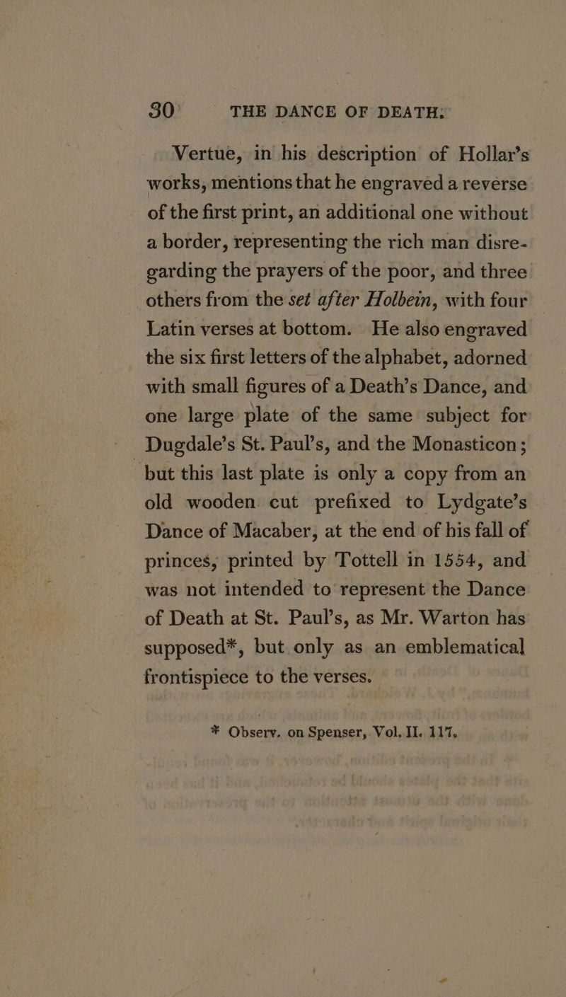 Vertue, in his description of Hollar’s works, mentions that he engraved a reverse of the first print, an additional one without a border, representing the rich man disre- garding the prayers of the poor, and three others from the set after Holbein, with four Latin verses at bottom. He also engraved the six first letters of the alphabet, adorned with small figures of a Death’s Dance, and one large plate of the same subject for Dugdale’s St. Paul’s, and the Monasticon ; but this last plate is only a copy from an old wooden cut prefixed to Lydgate’s Dance of Macaber, at the end of his fall of princes, printed by Tottell in 1554, and was not intended to represent the Dance of Death at St. Paul’s, as Mr. Warton has supposed*, but only as an emblematical frontispiece to the verses. * Observ. on Spenser, Vol, II. 117.