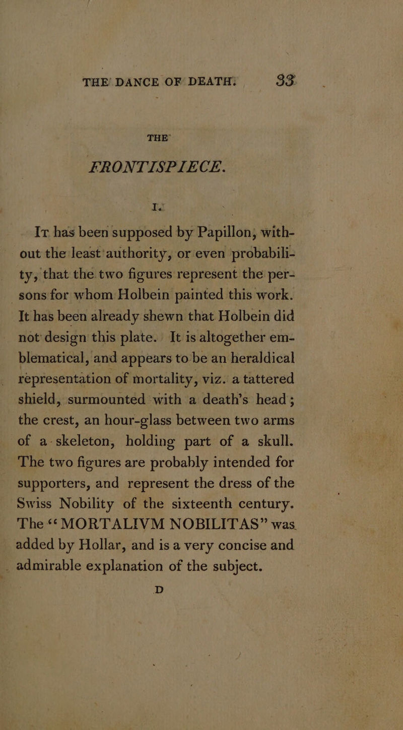 THE FRONTISPIECE. A It has been supposed by Papillon, with- out the least'authority, or even probabili- ty, that the two figures represent the per- sons for whom Holbein painted this work. It has been already shewn that Holbein did not design this plate. It is altogether em- blematical, and appears to be an heraldical representation of mortality, viz. a tattered shield, surmounted with a death’s head; the crest, an hour-glass between two arms of a-skeleton, holding part of a skull. The two figures are probably intended for supporters, and represent the dress of the Swiss Nobility of the sixteenth century. The ** MORTALIVM NOBILITAS” was. added by Hollar, and is a very concise and . admirable explanation of the subject. D