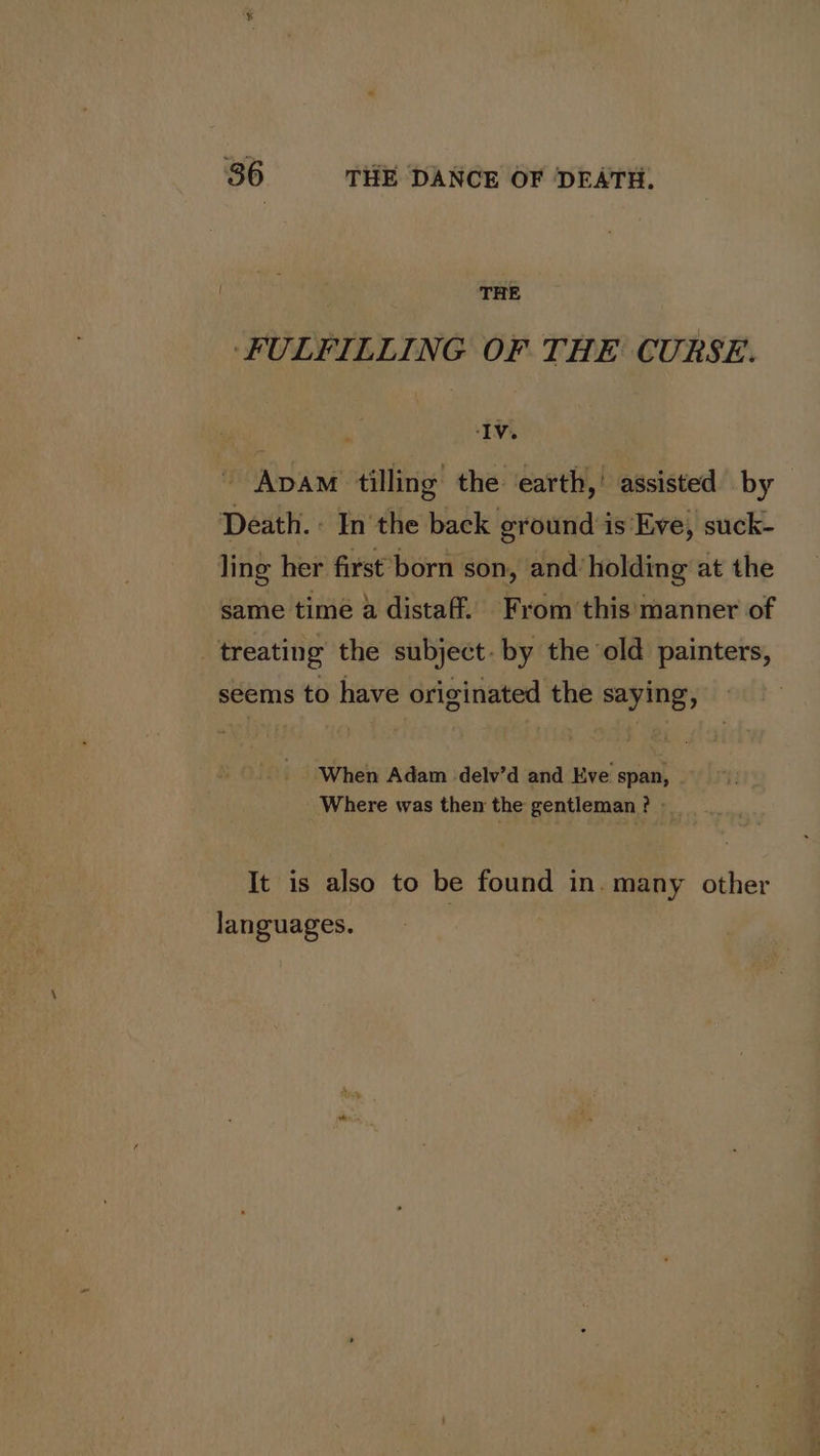 THE ‘FULFILLING OF THE CURSE. ‘IV. ~ Avam tilling the ‘earth,’ assisted by Death. - In the back ground is Eve, suck- ling her first born son, and’ holding at the same time a distaff. From this'‘manner of treating the subject. by the old painters, seems to have originated the saying, When Adam delv’d and Eve span, Where was then the gentleman? It is also to be found in. many other languages.