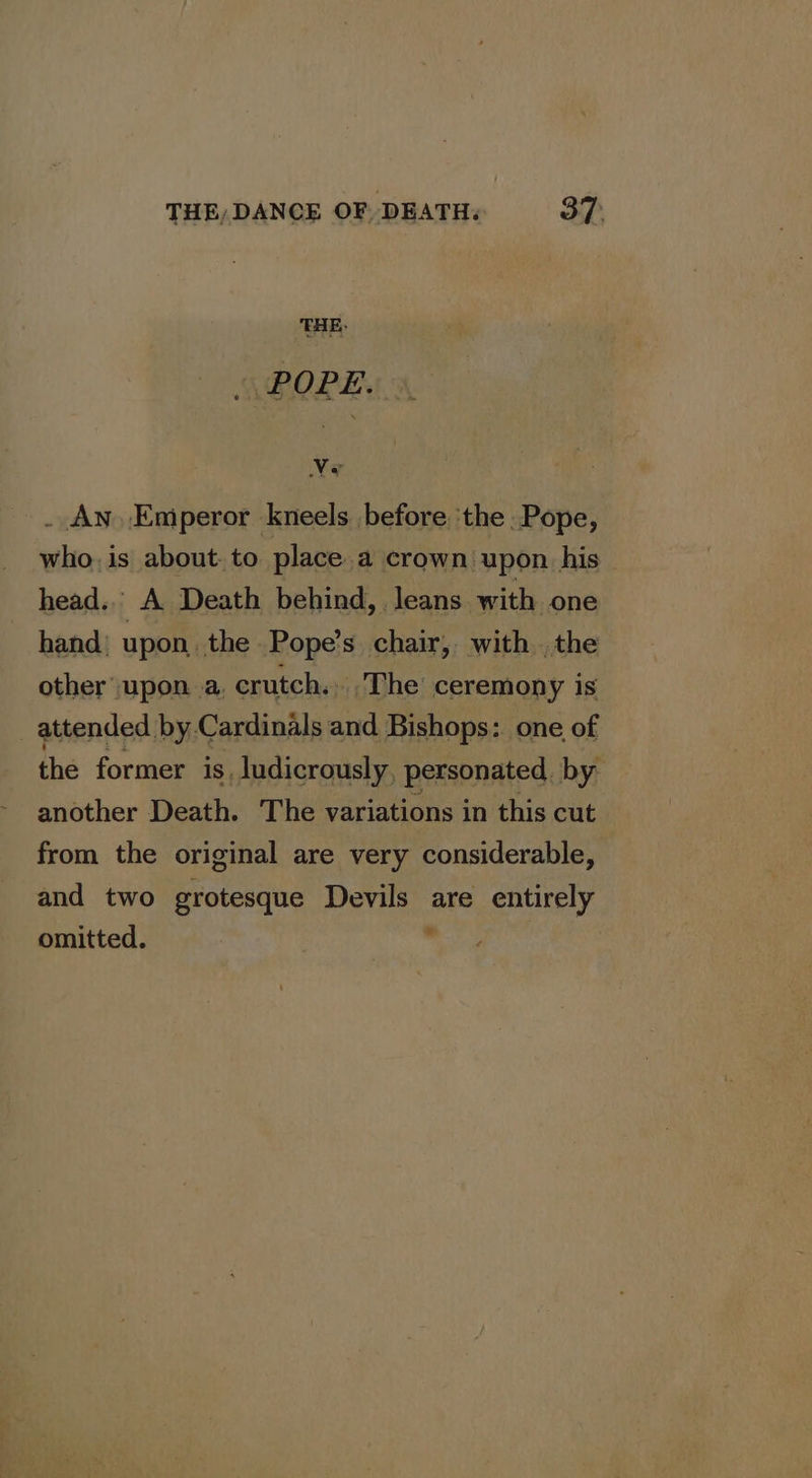 THE, DANCE OF. DEATH; 37: THE, - POPE. Ww a . An Emperor kneels before ‘the Pope, whois about. to place.a crown upon his head... A Death behind, Jeans with one hand’ upon, the Pope’s. chair, with .the other upon a, crutch. .The’ ceremony is _ attended by Cardinals and Bishops: one of the former is ludicrously, personated. by another Death. The variations in this cut from the original are very considerable, and two grotesque Devils are entirely omitted.